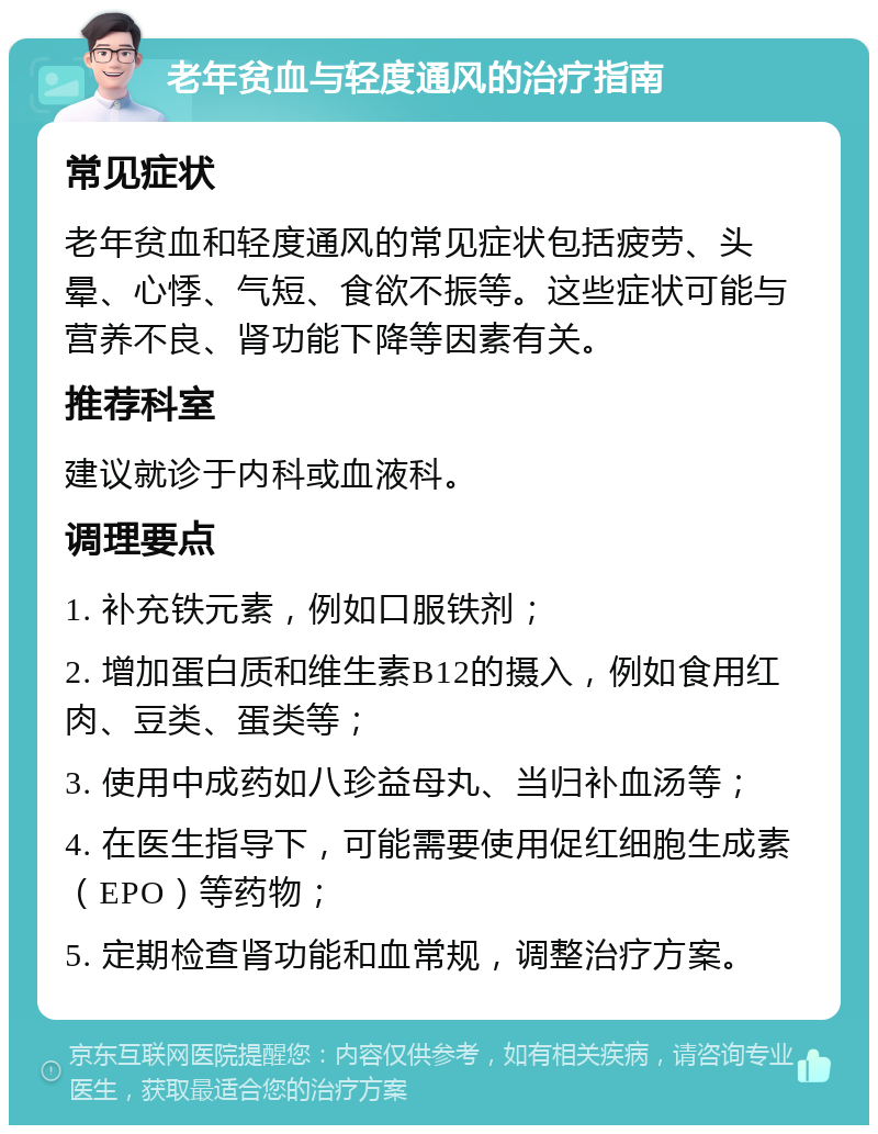 老年贫血与轻度通风的治疗指南 常见症状 老年贫血和轻度通风的常见症状包括疲劳、头晕、心悸、气短、食欲不振等。这些症状可能与营养不良、肾功能下降等因素有关。 推荐科室 建议就诊于内科或血液科。 调理要点 1. 补充铁元素，例如口服铁剂； 2. 增加蛋白质和维生素B12的摄入，例如食用红肉、豆类、蛋类等； 3. 使用中成药如八珍益母丸、当归补血汤等； 4. 在医生指导下，可能需要使用促红细胞生成素（EPO）等药物； 5. 定期检查肾功能和血常规，调整治疗方案。