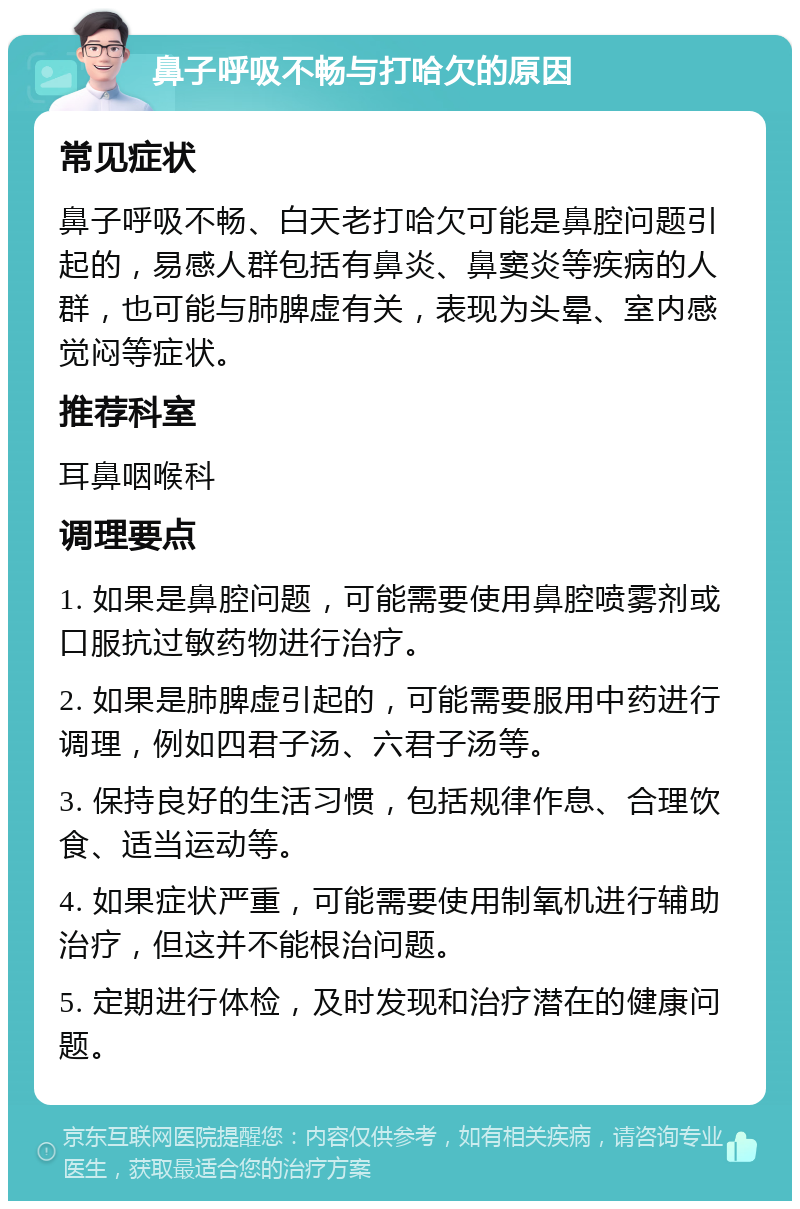 鼻子呼吸不畅与打哈欠的原因 常见症状 鼻子呼吸不畅、白天老打哈欠可能是鼻腔问题引起的，易感人群包括有鼻炎、鼻窦炎等疾病的人群，也可能与肺脾虚有关，表现为头晕、室内感觉闷等症状。 推荐科室 耳鼻咽喉科 调理要点 1. 如果是鼻腔问题，可能需要使用鼻腔喷雾剂或口服抗过敏药物进行治疗。 2. 如果是肺脾虚引起的，可能需要服用中药进行调理，例如四君子汤、六君子汤等。 3. 保持良好的生活习惯，包括规律作息、合理饮食、适当运动等。 4. 如果症状严重，可能需要使用制氧机进行辅助治疗，但这并不能根治问题。 5. 定期进行体检，及时发现和治疗潜在的健康问题。