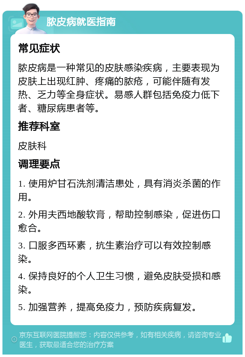 脓皮病就医指南 常见症状 脓皮病是一种常见的皮肤感染疾病，主要表现为皮肤上出现红肿、疼痛的脓疮，可能伴随有发热、乏力等全身症状。易感人群包括免疫力低下者、糖尿病患者等。 推荐科室 皮肤科 调理要点 1. 使用炉甘石洗剂清洁患处，具有消炎杀菌的作用。 2. 外用夫西地酸软膏，帮助控制感染，促进伤口愈合。 3. 口服多西环素，抗生素治疗可以有效控制感染。 4. 保持良好的个人卫生习惯，避免皮肤受损和感染。 5. 加强营养，提高免疫力，预防疾病复发。