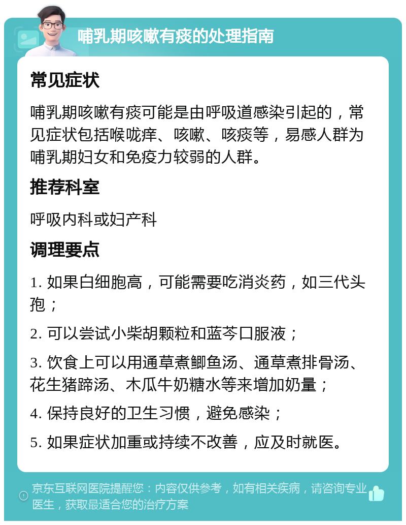 哺乳期咳嗽有痰的处理指南 常见症状 哺乳期咳嗽有痰可能是由呼吸道感染引起的，常见症状包括喉咙痒、咳嗽、咳痰等，易感人群为哺乳期妇女和免疫力较弱的人群。 推荐科室 呼吸内科或妇产科 调理要点 1. 如果白细胞高，可能需要吃消炎药，如三代头孢； 2. 可以尝试小柴胡颗粒和蓝芩口服液； 3. 饮食上可以用通草煮鲫鱼汤、通草煮排骨汤、花生猪蹄汤、木瓜牛奶糖水等来增加奶量； 4. 保持良好的卫生习惯，避免感染； 5. 如果症状加重或持续不改善，应及时就医。