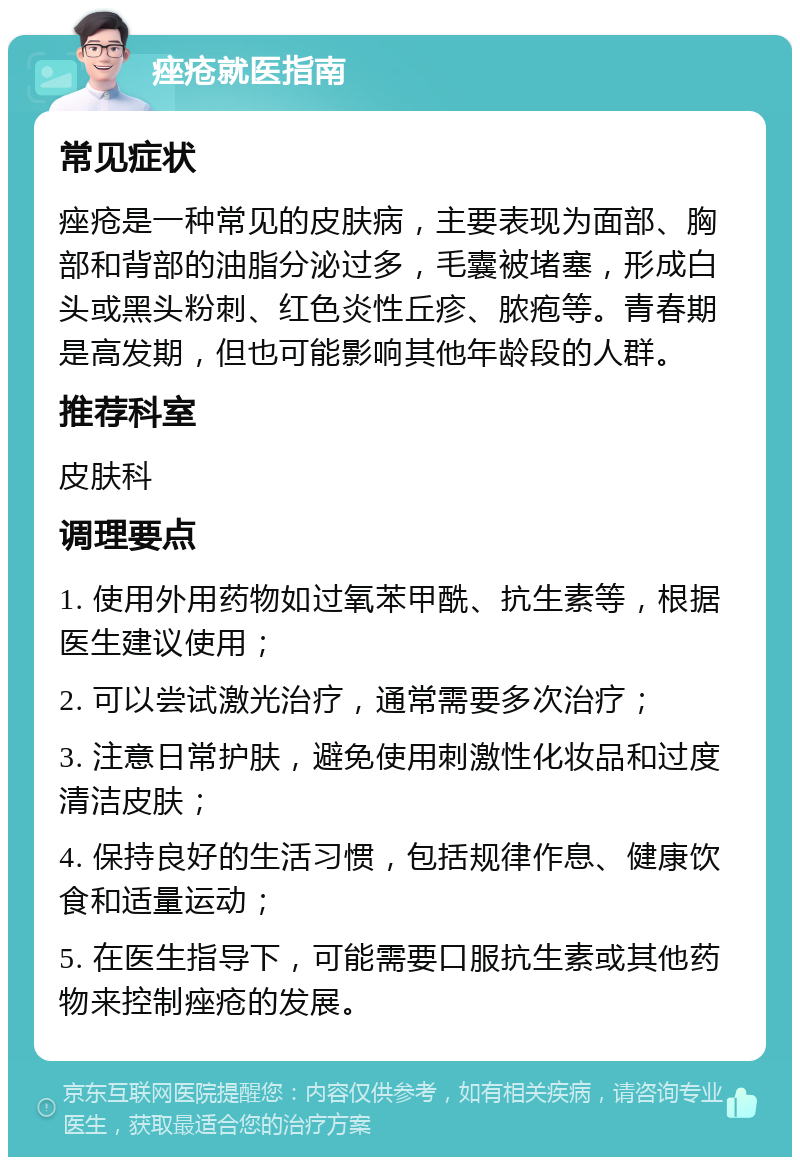 痤疮就医指南 常见症状 痤疮是一种常见的皮肤病，主要表现为面部、胸部和背部的油脂分泌过多，毛囊被堵塞，形成白头或黑头粉刺、红色炎性丘疹、脓疱等。青春期是高发期，但也可能影响其他年龄段的人群。 推荐科室 皮肤科 调理要点 1. 使用外用药物如过氧苯甲酰、抗生素等，根据医生建议使用； 2. 可以尝试激光治疗，通常需要多次治疗； 3. 注意日常护肤，避免使用刺激性化妆品和过度清洁皮肤； 4. 保持良好的生活习惯，包括规律作息、健康饮食和适量运动； 5. 在医生指导下，可能需要口服抗生素或其他药物来控制痤疮的发展。