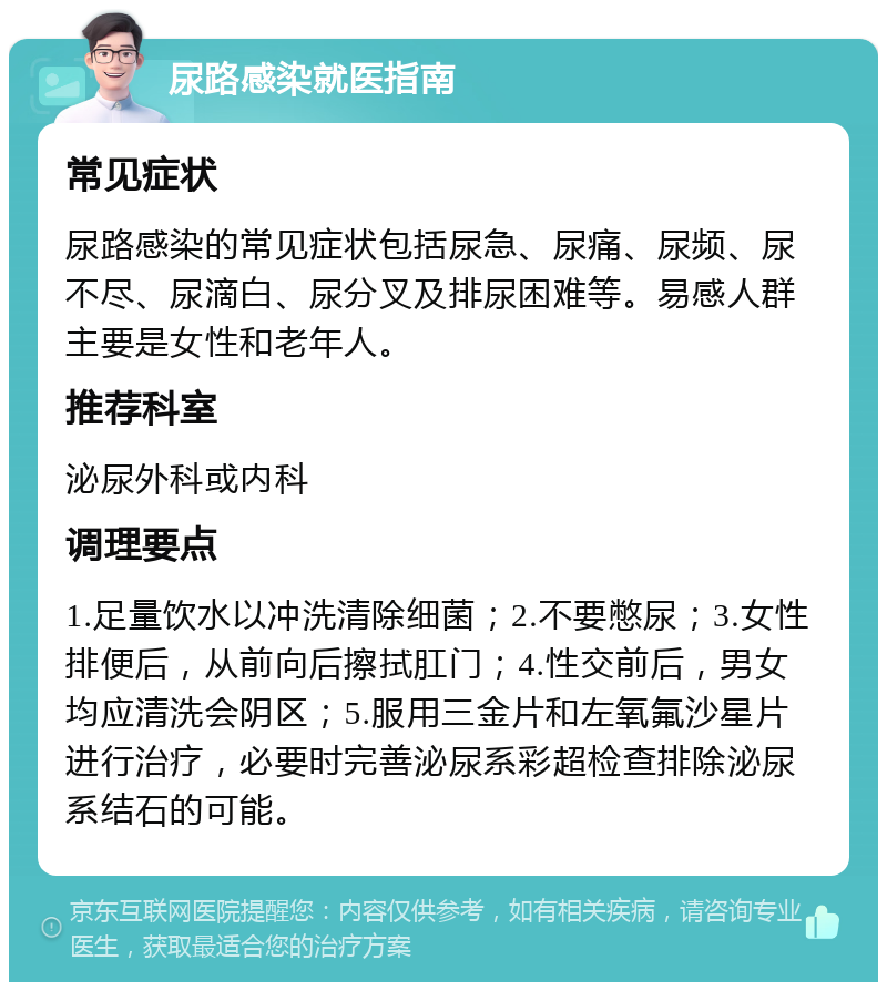 尿路感染就医指南 常见症状 尿路感染的常见症状包括尿急、尿痛、尿频、尿不尽、尿滴白、尿分叉及排尿困难等。易感人群主要是女性和老年人。 推荐科室 泌尿外科或内科 调理要点 1.足量饮水以冲洗清除细菌；2.不要憋尿；3.女性排便后，从前向后擦拭肛门；4.性交前后，男女均应清洗会阴区；5.服用三金片和左氧氟沙星片进行治疗，必要时完善泌尿系彩超检查排除泌尿系结石的可能。