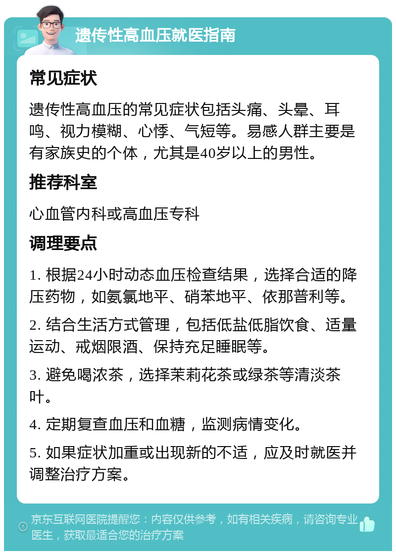 遗传性高血压就医指南 常见症状 遗传性高血压的常见症状包括头痛、头晕、耳鸣、视力模糊、心悸、气短等。易感人群主要是有家族史的个体，尤其是40岁以上的男性。 推荐科室 心血管内科或高血压专科 调理要点 1. 根据24小时动态血压检查结果，选择合适的降压药物，如氨氯地平、硝苯地平、依那普利等。 2. 结合生活方式管理，包括低盐低脂饮食、适量运动、戒烟限酒、保持充足睡眠等。 3. 避免喝浓茶，选择茉莉花茶或绿茶等清淡茶叶。 4. 定期复查血压和血糖，监测病情变化。 5. 如果症状加重或出现新的不适，应及时就医并调整治疗方案。