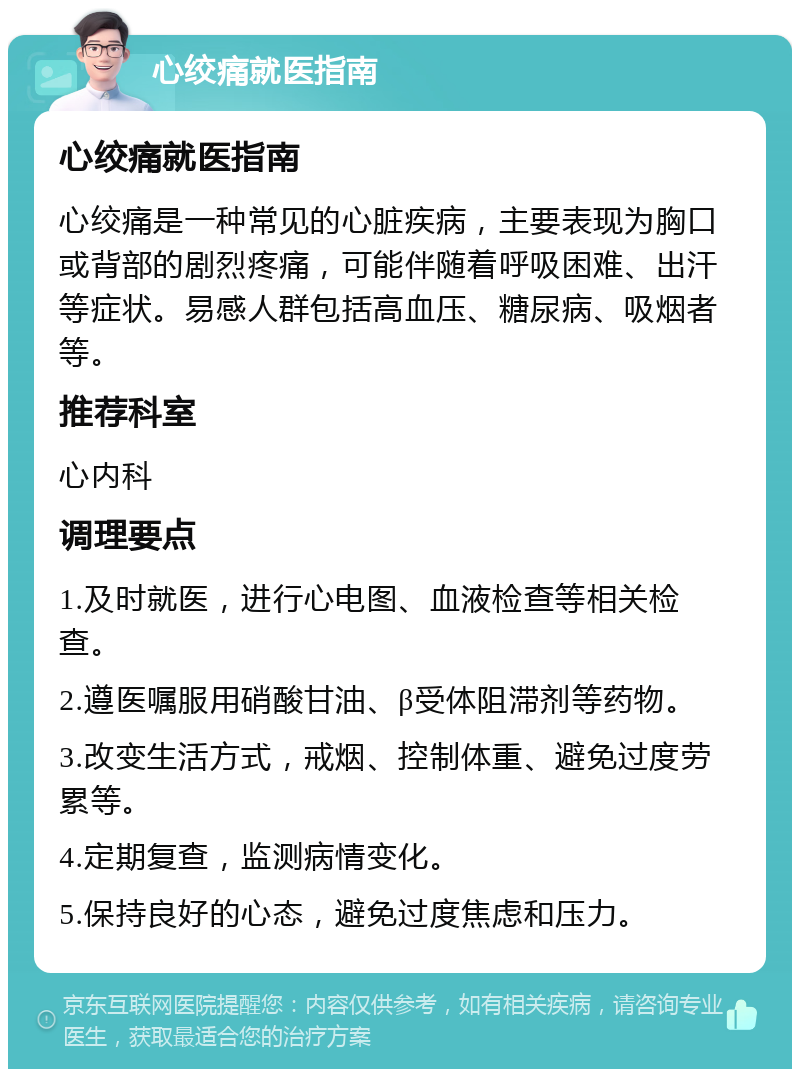 心绞痛就医指南 心绞痛就医指南 心绞痛是一种常见的心脏疾病，主要表现为胸口或背部的剧烈疼痛，可能伴随着呼吸困难、出汗等症状。易感人群包括高血压、糖尿病、吸烟者等。 推荐科室 心内科 调理要点 1.及时就医，进行心电图、血液检查等相关检查。 2.遵医嘱服用硝酸甘油、β受体阻滞剂等药物。 3.改变生活方式，戒烟、控制体重、避免过度劳累等。 4.定期复查，监测病情变化。 5.保持良好的心态，避免过度焦虑和压力。