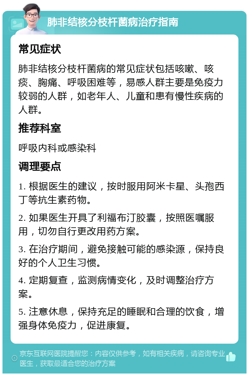 肺非结核分枝杆菌病治疗指南 常见症状 肺非结核分枝杆菌病的常见症状包括咳嗽、咳痰、胸痛、呼吸困难等，易感人群主要是免疫力较弱的人群，如老年人、儿童和患有慢性疾病的人群。 推荐科室 呼吸内科或感染科 调理要点 1. 根据医生的建议，按时服用阿米卡星、头孢西丁等抗生素药物。 2. 如果医生开具了利福布汀胶囊，按照医嘱服用，切勿自行更改用药方案。 3. 在治疗期间，避免接触可能的感染源，保持良好的个人卫生习惯。 4. 定期复查，监测病情变化，及时调整治疗方案。 5. 注意休息，保持充足的睡眠和合理的饮食，增强身体免疫力，促进康复。