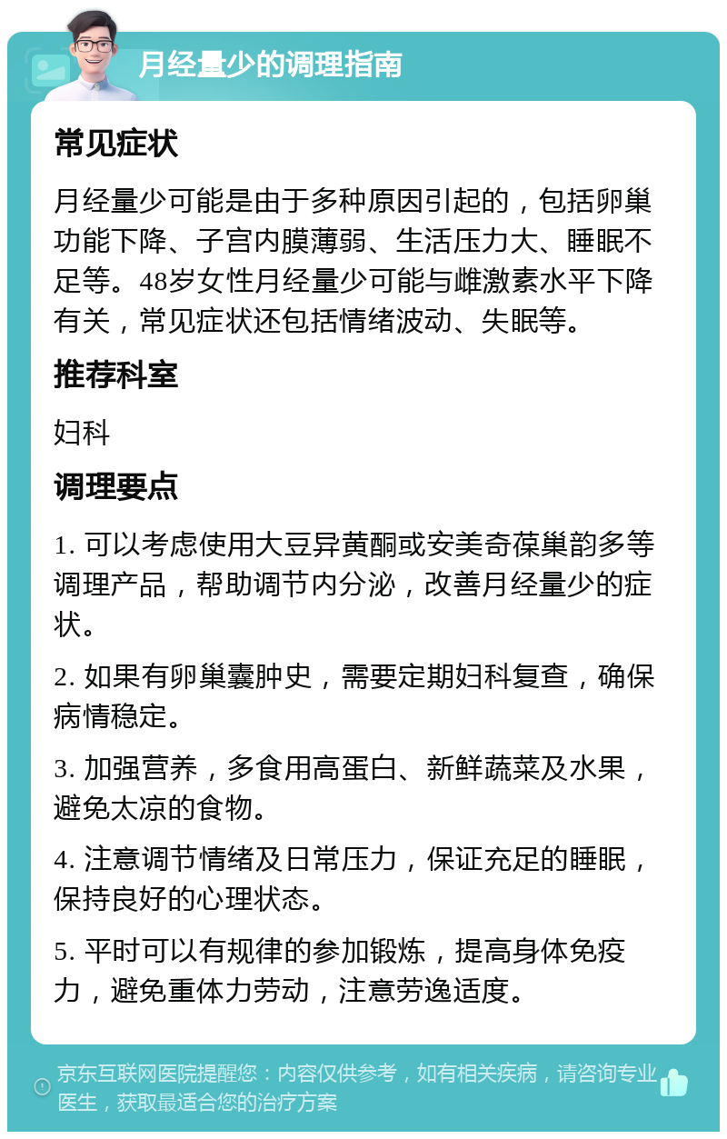 月经量少的调理指南 常见症状 月经量少可能是由于多种原因引起的，包括卵巢功能下降、子宫内膜薄弱、生活压力大、睡眠不足等。48岁女性月经量少可能与雌激素水平下降有关，常见症状还包括情绪波动、失眠等。 推荐科室 妇科 调理要点 1. 可以考虑使用大豆异黄酮或安美奇葆巢韵多等调理产品，帮助调节内分泌，改善月经量少的症状。 2. 如果有卵巢囊肿史，需要定期妇科复查，确保病情稳定。 3. 加强营养，多食用高蛋白、新鲜蔬菜及水果，避免太凉的食物。 4. 注意调节情绪及日常压力，保证充足的睡眠，保持良好的心理状态。 5. 平时可以有规律的参加锻炼，提高身体免疫力，避免重体力劳动，注意劳逸适度。