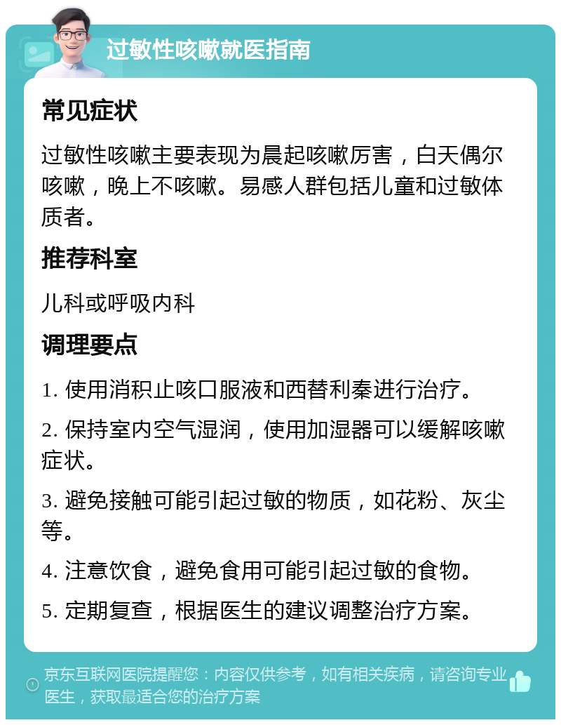 过敏性咳嗽就医指南 常见症状 过敏性咳嗽主要表现为晨起咳嗽厉害，白天偶尔咳嗽，晚上不咳嗽。易感人群包括儿童和过敏体质者。 推荐科室 儿科或呼吸内科 调理要点 1. 使用消积止咳口服液和西替利秦进行治疗。 2. 保持室内空气湿润，使用加湿器可以缓解咳嗽症状。 3. 避免接触可能引起过敏的物质，如花粉、灰尘等。 4. 注意饮食，避免食用可能引起过敏的食物。 5. 定期复查，根据医生的建议调整治疗方案。