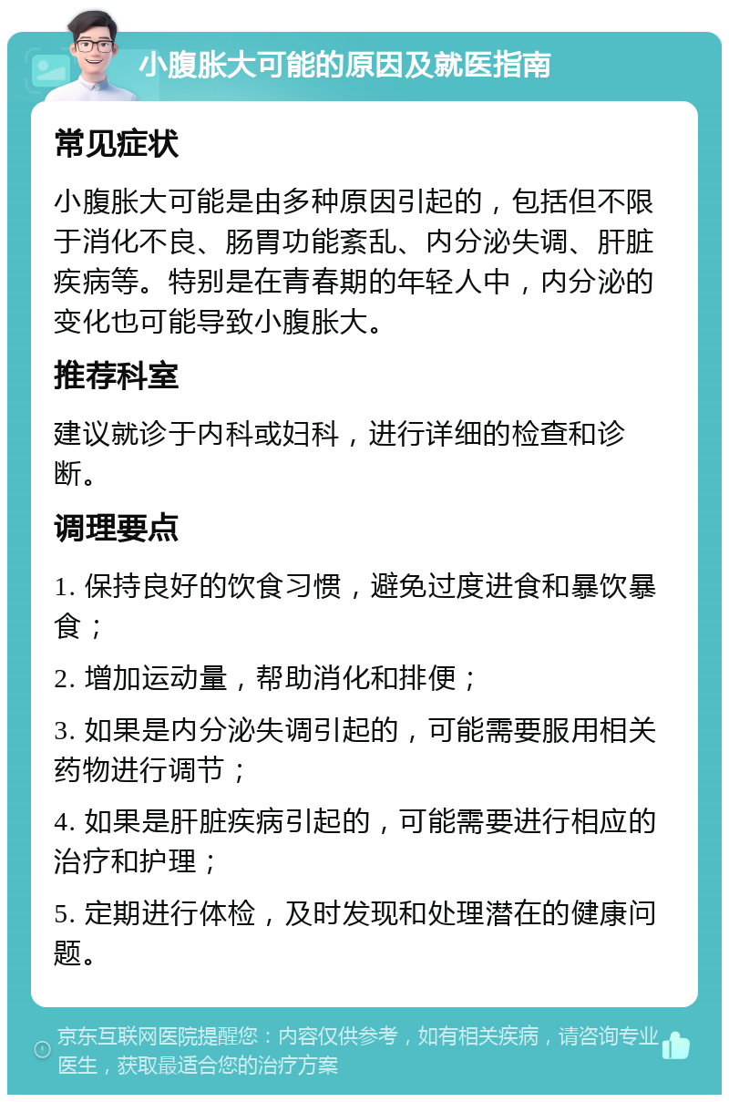 小腹胀大可能的原因及就医指南 常见症状 小腹胀大可能是由多种原因引起的，包括但不限于消化不良、肠胃功能紊乱、内分泌失调、肝脏疾病等。特别是在青春期的年轻人中，内分泌的变化也可能导致小腹胀大。 推荐科室 建议就诊于内科或妇科，进行详细的检查和诊断。 调理要点 1. 保持良好的饮食习惯，避免过度进食和暴饮暴食； 2. 增加运动量，帮助消化和排便； 3. 如果是内分泌失调引起的，可能需要服用相关药物进行调节； 4. 如果是肝脏疾病引起的，可能需要进行相应的治疗和护理； 5. 定期进行体检，及时发现和处理潜在的健康问题。