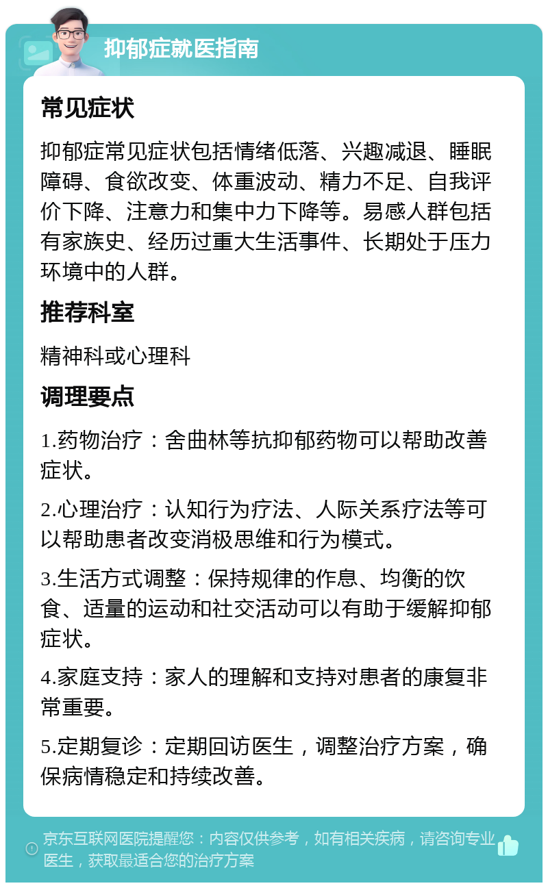 抑郁症就医指南 常见症状 抑郁症常见症状包括情绪低落、兴趣减退、睡眠障碍、食欲改变、体重波动、精力不足、自我评价下降、注意力和集中力下降等。易感人群包括有家族史、经历过重大生活事件、长期处于压力环境中的人群。 推荐科室 精神科或心理科 调理要点 1.药物治疗：舍曲林等抗抑郁药物可以帮助改善症状。 2.心理治疗：认知行为疗法、人际关系疗法等可以帮助患者改变消极思维和行为模式。 3.生活方式调整：保持规律的作息、均衡的饮食、适量的运动和社交活动可以有助于缓解抑郁症状。 4.家庭支持：家人的理解和支持对患者的康复非常重要。 5.定期复诊：定期回访医生，调整治疗方案，确保病情稳定和持续改善。