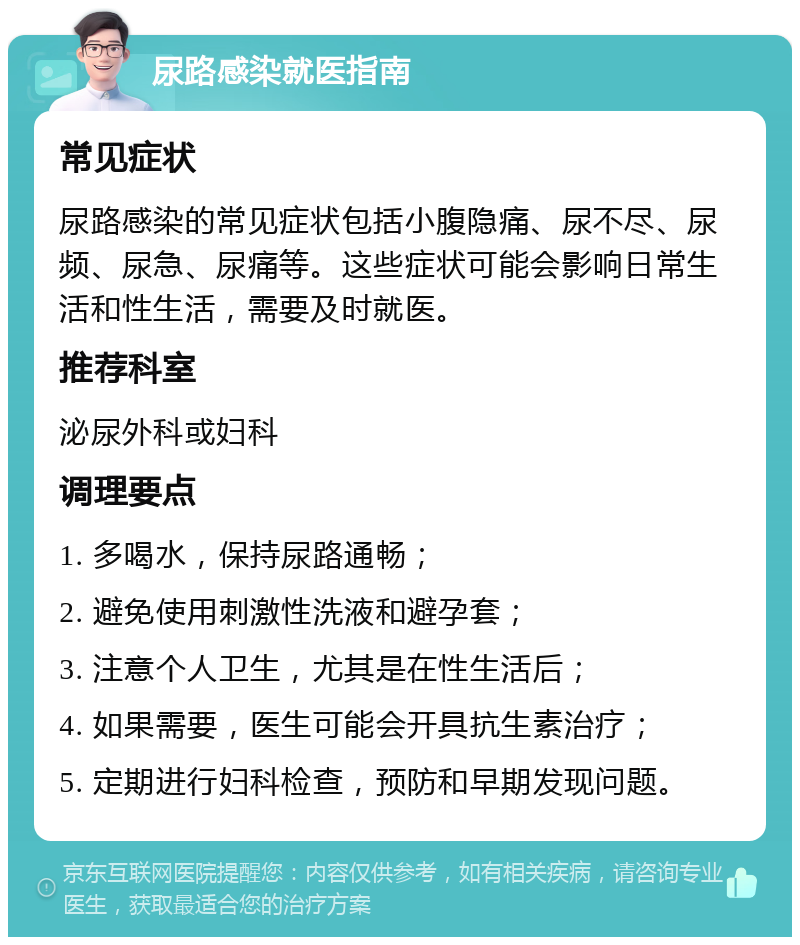 尿路感染就医指南 常见症状 尿路感染的常见症状包括小腹隐痛、尿不尽、尿频、尿急、尿痛等。这些症状可能会影响日常生活和性生活，需要及时就医。 推荐科室 泌尿外科或妇科 调理要点 1. 多喝水，保持尿路通畅； 2. 避免使用刺激性洗液和避孕套； 3. 注意个人卫生，尤其是在性生活后； 4. 如果需要，医生可能会开具抗生素治疗； 5. 定期进行妇科检查，预防和早期发现问题。