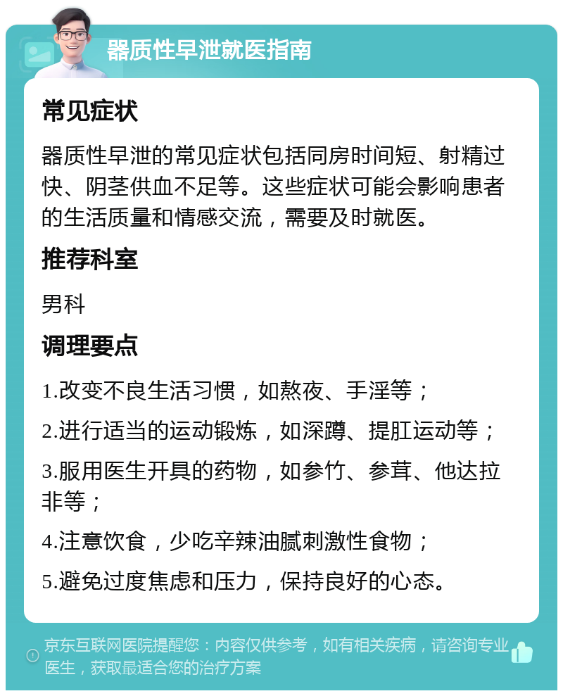 器质性早泄就医指南 常见症状 器质性早泄的常见症状包括同房时间短、射精过快、阴茎供血不足等。这些症状可能会影响患者的生活质量和情感交流，需要及时就医。 推荐科室 男科 调理要点 1.改变不良生活习惯，如熬夜、手淫等； 2.进行适当的运动锻炼，如深蹲、提肛运动等； 3.服用医生开具的药物，如参竹、参茸、他达拉非等； 4.注意饮食，少吃辛辣油腻刺激性食物； 5.避免过度焦虑和压力，保持良好的心态。