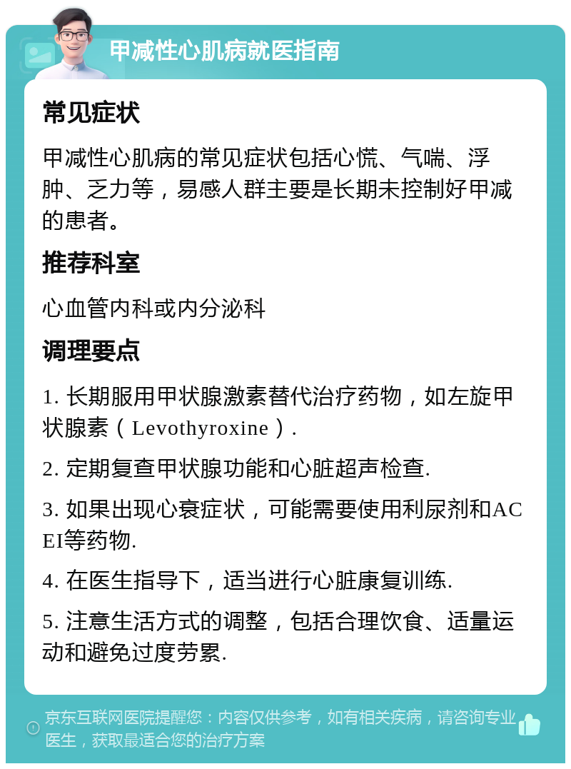 甲减性心肌病就医指南 常见症状 甲减性心肌病的常见症状包括心慌、气喘、浮肿、乏力等，易感人群主要是长期未控制好甲减的患者。 推荐科室 心血管内科或内分泌科 调理要点 1. 长期服用甲状腺激素替代治疗药物，如左旋甲状腺素（Levothyroxine）. 2. 定期复查甲状腺功能和心脏超声检查. 3. 如果出现心衰症状，可能需要使用利尿剂和ACEI等药物. 4. 在医生指导下，适当进行心脏康复训练. 5. 注意生活方式的调整，包括合理饮食、适量运动和避免过度劳累.