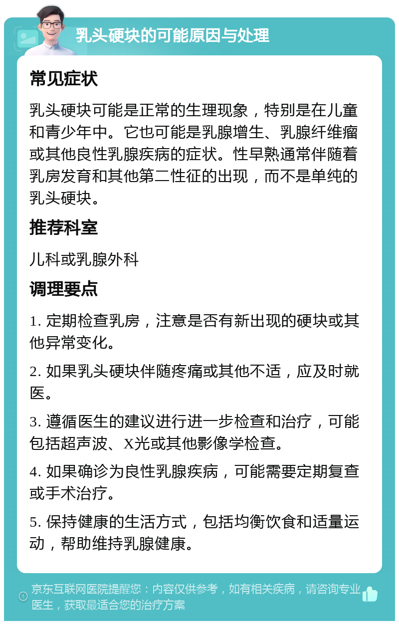 乳头硬块的可能原因与处理 常见症状 乳头硬块可能是正常的生理现象，特别是在儿童和青少年中。它也可能是乳腺增生、乳腺纤维瘤或其他良性乳腺疾病的症状。性早熟通常伴随着乳房发育和其他第二性征的出现，而不是单纯的乳头硬块。 推荐科室 儿科或乳腺外科 调理要点 1. 定期检查乳房，注意是否有新出现的硬块或其他异常变化。 2. 如果乳头硬块伴随疼痛或其他不适，应及时就医。 3. 遵循医生的建议进行进一步检查和治疗，可能包括超声波、X光或其他影像学检查。 4. 如果确诊为良性乳腺疾病，可能需要定期复查或手术治疗。 5. 保持健康的生活方式，包括均衡饮食和适量运动，帮助维持乳腺健康。