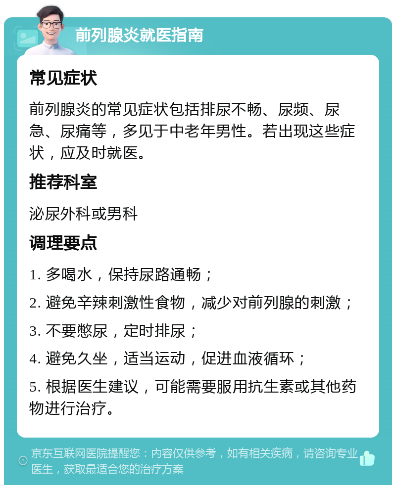 前列腺炎就医指南 常见症状 前列腺炎的常见症状包括排尿不畅、尿频、尿急、尿痛等，多见于中老年男性。若出现这些症状，应及时就医。 推荐科室 泌尿外科或男科 调理要点 1. 多喝水，保持尿路通畅； 2. 避免辛辣刺激性食物，减少对前列腺的刺激； 3. 不要憋尿，定时排尿； 4. 避免久坐，适当运动，促进血液循环； 5. 根据医生建议，可能需要服用抗生素或其他药物进行治疗。