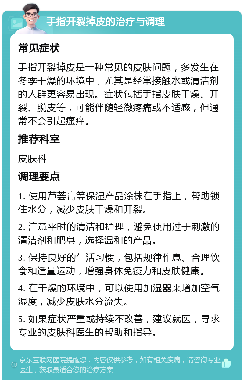 手指开裂掉皮的治疗与调理 常见症状 手指开裂掉皮是一种常见的皮肤问题，多发生在冬季干燥的环境中，尤其是经常接触水或清洁剂的人群更容易出现。症状包括手指皮肤干燥、开裂、脱皮等，可能伴随轻微疼痛或不适感，但通常不会引起瘙痒。 推荐科室 皮肤科 调理要点 1. 使用芦荟膏等保湿产品涂抹在手指上，帮助锁住水分，减少皮肤干燥和开裂。 2. 注意平时的清洁和护理，避免使用过于刺激的清洁剂和肥皂，选择温和的产品。 3. 保持良好的生活习惯，包括规律作息、合理饮食和适量运动，增强身体免疫力和皮肤健康。 4. 在干燥的环境中，可以使用加湿器来增加空气湿度，减少皮肤水分流失。 5. 如果症状严重或持续不改善，建议就医，寻求专业的皮肤科医生的帮助和指导。