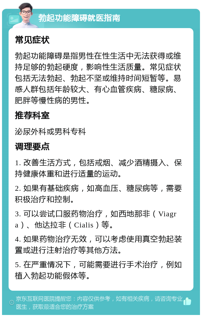 勃起功能障碍就医指南 常见症状 勃起功能障碍是指男性在性生活中无法获得或维持足够的勃起硬度，影响性生活质量。常见症状包括无法勃起、勃起不坚或维持时间短暂等。易感人群包括年龄较大、有心血管疾病、糖尿病、肥胖等慢性病的男性。 推荐科室 泌尿外科或男科专科 调理要点 1. 改善生活方式，包括戒烟、减少酒精摄入、保持健康体重和进行适量的运动。 2. 如果有基础疾病，如高血压、糖尿病等，需要积极治疗和控制。 3. 可以尝试口服药物治疗，如西地那非（Viagra）、他达拉非（Cialis）等。 4. 如果药物治疗无效，可以考虑使用真空勃起装置或进行注射治疗等其他方法。 5. 在严重情况下，可能需要进行手术治疗，例如植入勃起功能假体等。