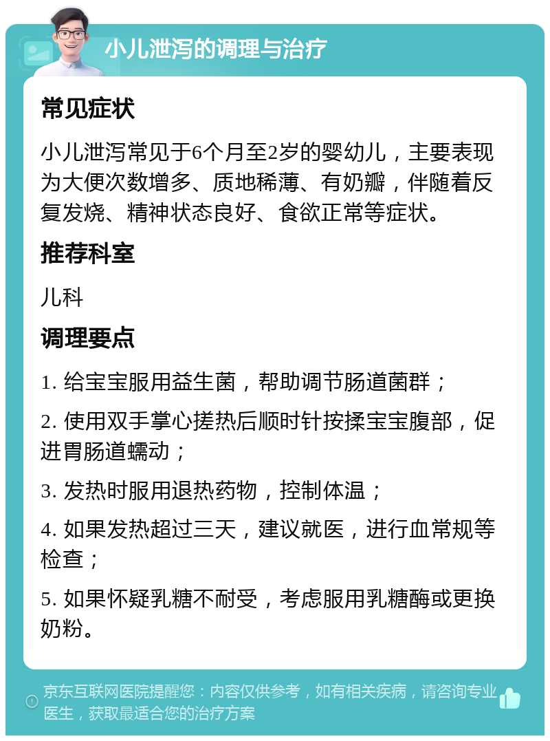 小儿泄泻的调理与治疗 常见症状 小儿泄泻常见于6个月至2岁的婴幼儿，主要表现为大便次数增多、质地稀薄、有奶瓣，伴随着反复发烧、精神状态良好、食欲正常等症状。 推荐科室 儿科 调理要点 1. 给宝宝服用益生菌，帮助调节肠道菌群； 2. 使用双手掌心搓热后顺时针按揉宝宝腹部，促进胃肠道蠕动； 3. 发热时服用退热药物，控制体温； 4. 如果发热超过三天，建议就医，进行血常规等检查； 5. 如果怀疑乳糖不耐受，考虑服用乳糖酶或更换奶粉。