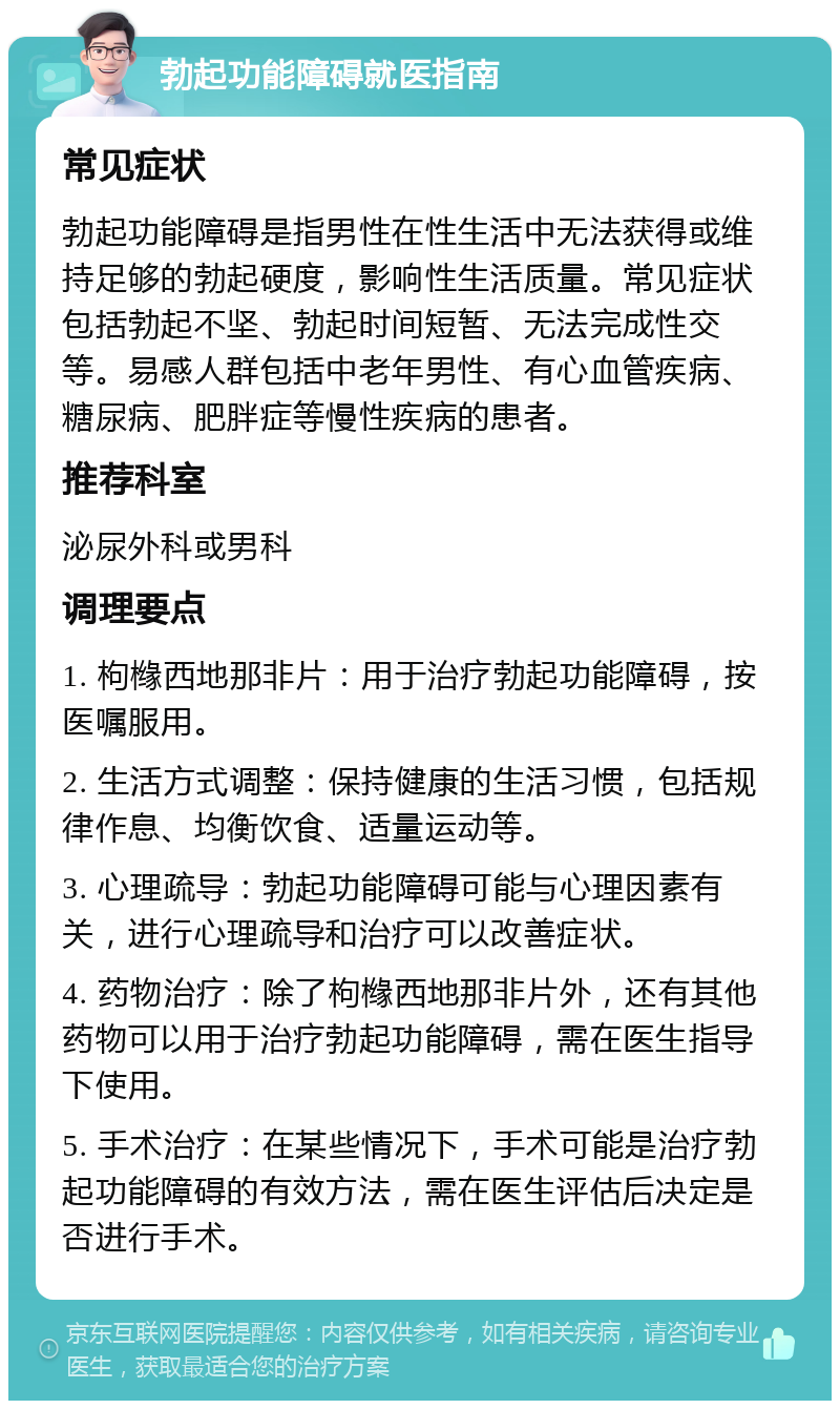 勃起功能障碍就医指南 常见症状 勃起功能障碍是指男性在性生活中无法获得或维持足够的勃起硬度，影响性生活质量。常见症状包括勃起不坚、勃起时间短暂、无法完成性交等。易感人群包括中老年男性、有心血管疾病、糖尿病、肥胖症等慢性疾病的患者。 推荐科室 泌尿外科或男科 调理要点 1. 枸橼西地那非片：用于治疗勃起功能障碍，按医嘱服用。 2. 生活方式调整：保持健康的生活习惯，包括规律作息、均衡饮食、适量运动等。 3. 心理疏导：勃起功能障碍可能与心理因素有关，进行心理疏导和治疗可以改善症状。 4. 药物治疗：除了枸橼西地那非片外，还有其他药物可以用于治疗勃起功能障碍，需在医生指导下使用。 5. 手术治疗：在某些情况下，手术可能是治疗勃起功能障碍的有效方法，需在医生评估后决定是否进行手术。