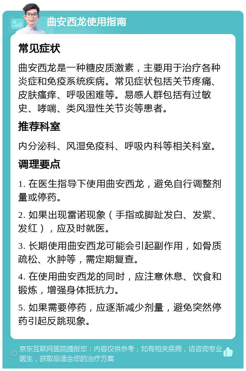 曲安西龙使用指南 常见症状 曲安西龙是一种糖皮质激素，主要用于治疗各种炎症和免疫系统疾病。常见症状包括关节疼痛、皮肤瘙痒、呼吸困难等。易感人群包括有过敏史、哮喘、类风湿性关节炎等患者。 推荐科室 内分泌科、风湿免疫科、呼吸内科等相关科室。 调理要点 1. 在医生指导下使用曲安西龙，避免自行调整剂量或停药。 2. 如果出现雷诺现象（手指或脚趾发白、发紫、发红），应及时就医。 3. 长期使用曲安西龙可能会引起副作用，如骨质疏松、水肿等，需定期复查。 4. 在使用曲安西龙的同时，应注意休息、饮食和锻炼，增强身体抵抗力。 5. 如果需要停药，应逐渐减少剂量，避免突然停药引起反跳现象。