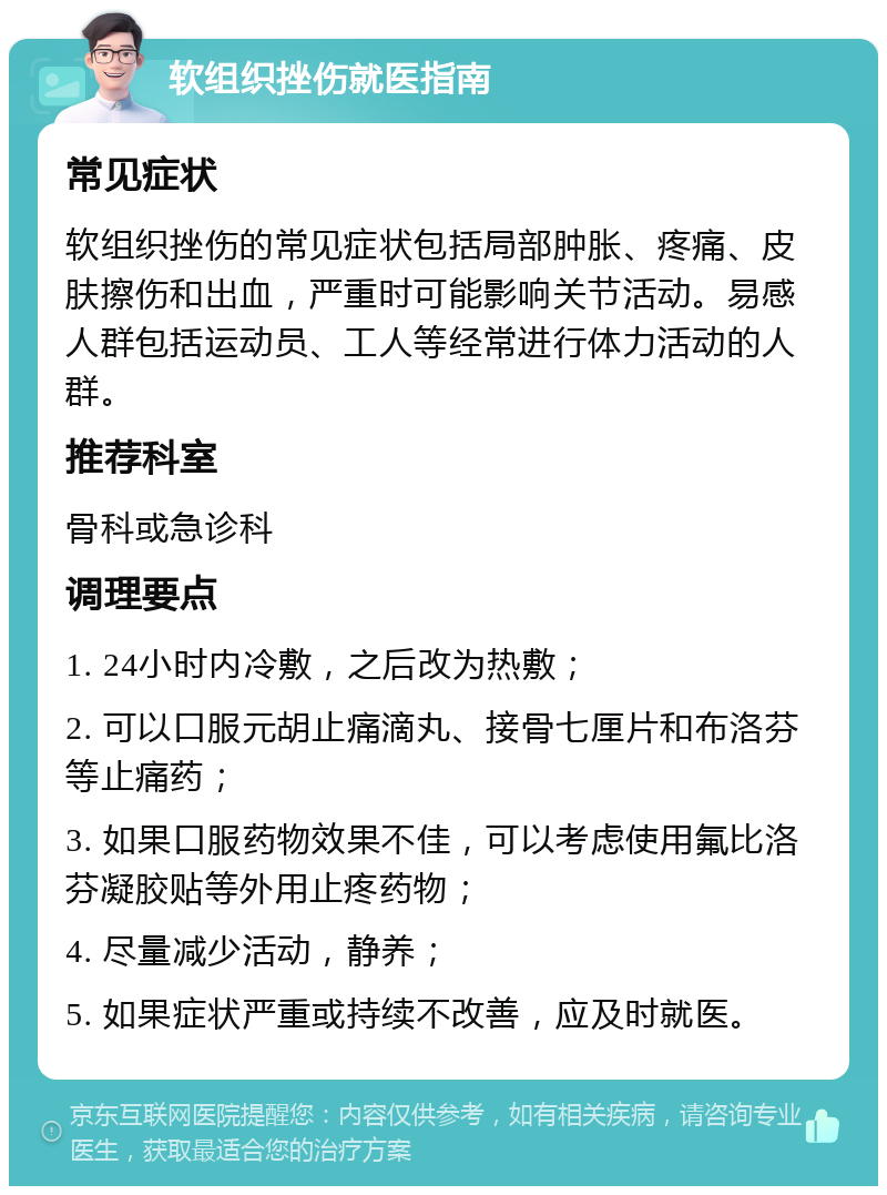 软组织挫伤就医指南 常见症状 软组织挫伤的常见症状包括局部肿胀、疼痛、皮肤擦伤和出血，严重时可能影响关节活动。易感人群包括运动员、工人等经常进行体力活动的人群。 推荐科室 骨科或急诊科 调理要点 1. 24小时内冷敷，之后改为热敷； 2. 可以口服元胡止痛滴丸、接骨七厘片和布洛芬等止痛药； 3. 如果口服药物效果不佳，可以考虑使用氟比洛芬凝胶贴等外用止疼药物； 4. 尽量减少活动，静养； 5. 如果症状严重或持续不改善，应及时就医。