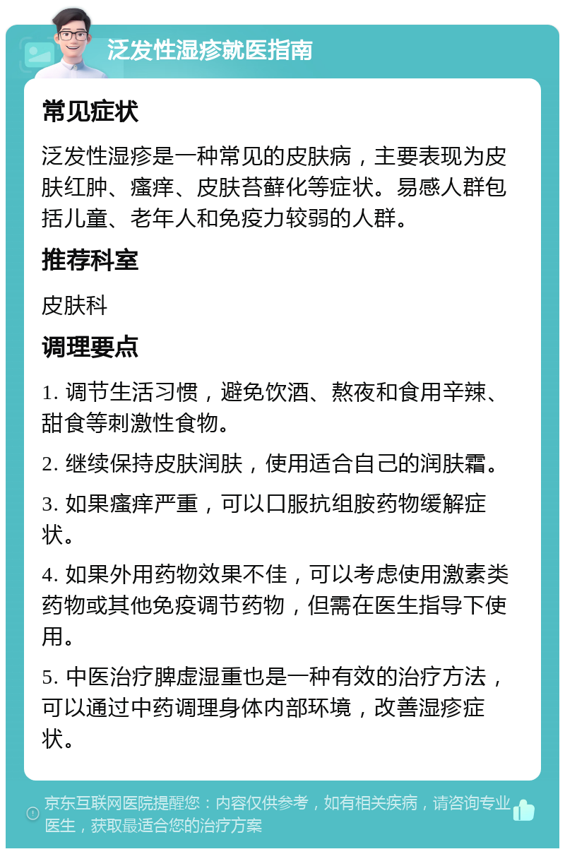 泛发性湿疹就医指南 常见症状 泛发性湿疹是一种常见的皮肤病，主要表现为皮肤红肿、瘙痒、皮肤苔藓化等症状。易感人群包括儿童、老年人和免疫力较弱的人群。 推荐科室 皮肤科 调理要点 1. 调节生活习惯，避免饮酒、熬夜和食用辛辣、甜食等刺激性食物。 2. 继续保持皮肤润肤，使用适合自己的润肤霜。 3. 如果瘙痒严重，可以口服抗组胺药物缓解症状。 4. 如果外用药物效果不佳，可以考虑使用激素类药物或其他免疫调节药物，但需在医生指导下使用。 5. 中医治疗脾虚湿重也是一种有效的治疗方法，可以通过中药调理身体内部环境，改善湿疹症状。