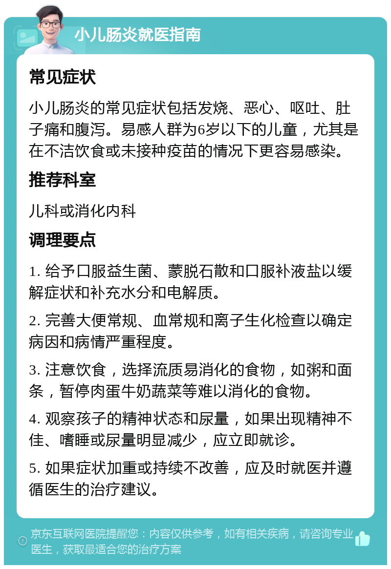 小儿肠炎就医指南 常见症状 小儿肠炎的常见症状包括发烧、恶心、呕吐、肚子痛和腹泻。易感人群为6岁以下的儿童，尤其是在不洁饮食或未接种疫苗的情况下更容易感染。 推荐科室 儿科或消化内科 调理要点 1. 给予口服益生菌、蒙脱石散和口服补液盐以缓解症状和补充水分和电解质。 2. 完善大便常规、血常规和离子生化检查以确定病因和病情严重程度。 3. 注意饮食，选择流质易消化的食物，如粥和面条，暂停肉蛋牛奶蔬菜等难以消化的食物。 4. 观察孩子的精神状态和尿量，如果出现精神不佳、嗜睡或尿量明显减少，应立即就诊。 5. 如果症状加重或持续不改善，应及时就医并遵循医生的治疗建议。