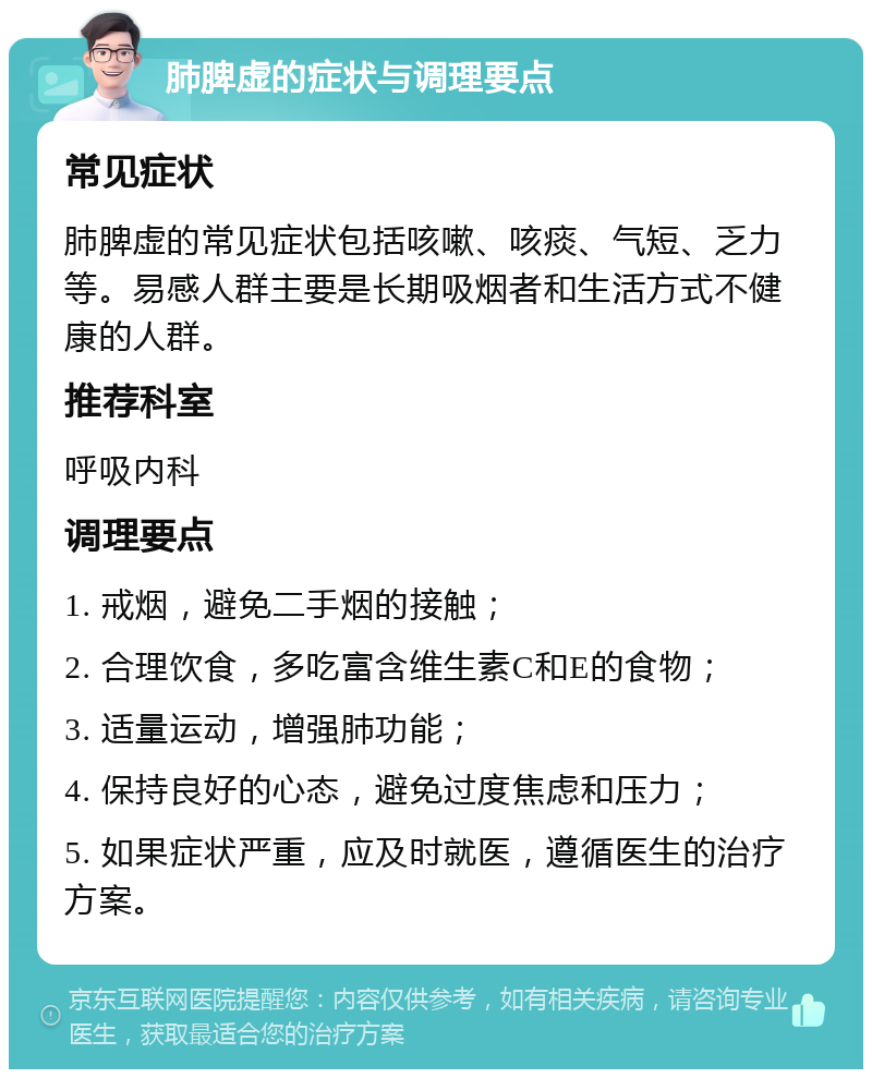 肺脾虚的症状与调理要点 常见症状 肺脾虚的常见症状包括咳嗽、咳痰、气短、乏力等。易感人群主要是长期吸烟者和生活方式不健康的人群。 推荐科室 呼吸内科 调理要点 1. 戒烟，避免二手烟的接触； 2. 合理饮食，多吃富含维生素C和E的食物； 3. 适量运动，增强肺功能； 4. 保持良好的心态，避免过度焦虑和压力； 5. 如果症状严重，应及时就医，遵循医生的治疗方案。