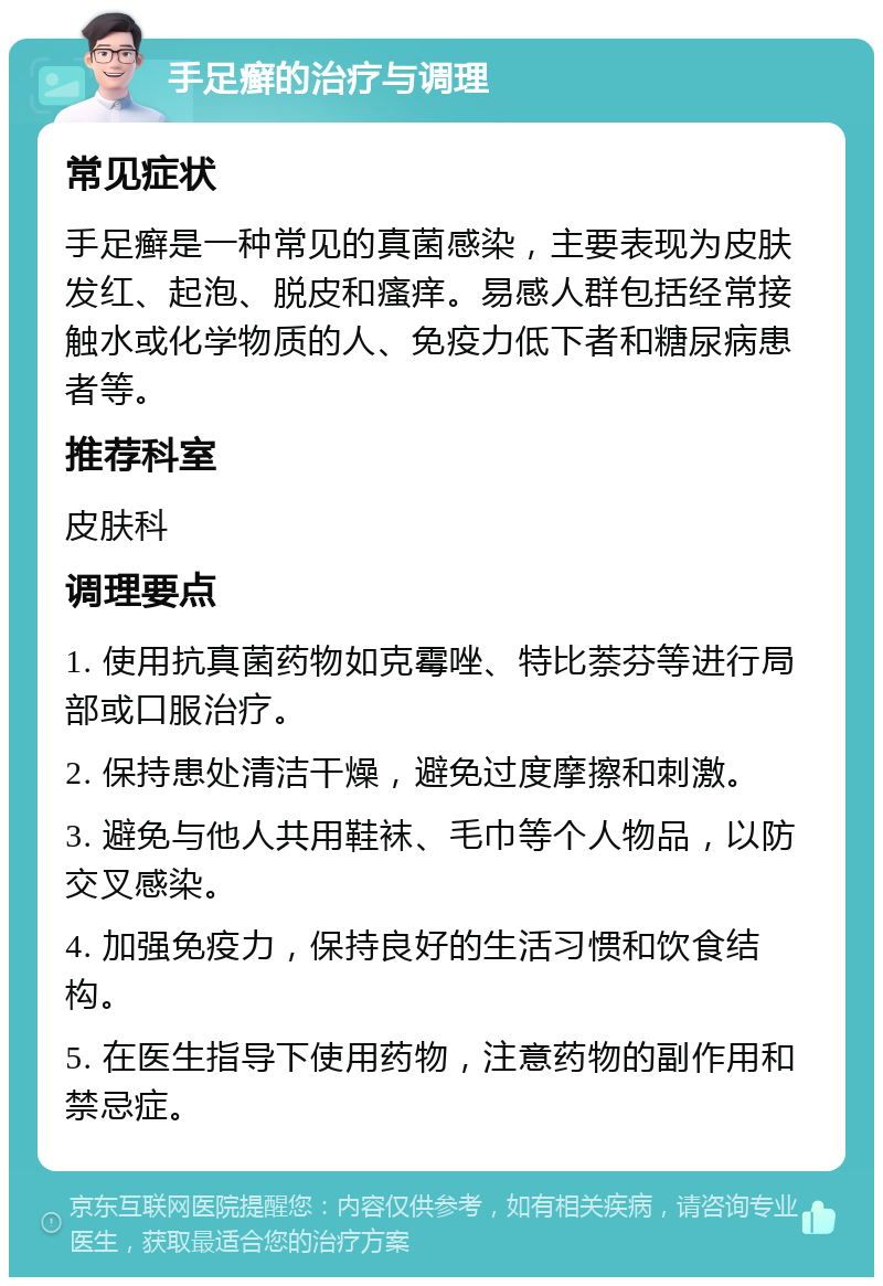 手足癣的治疗与调理 常见症状 手足癣是一种常见的真菌感染，主要表现为皮肤发红、起泡、脱皮和瘙痒。易感人群包括经常接触水或化学物质的人、免疫力低下者和糖尿病患者等。 推荐科室 皮肤科 调理要点 1. 使用抗真菌药物如克霉唑、特比萘芬等进行局部或口服治疗。 2. 保持患处清洁干燥，避免过度摩擦和刺激。 3. 避免与他人共用鞋袜、毛巾等个人物品，以防交叉感染。 4. 加强免疫力，保持良好的生活习惯和饮食结构。 5. 在医生指导下使用药物，注意药物的副作用和禁忌症。