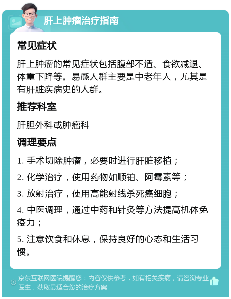 肝上肿瘤治疗指南 常见症状 肝上肿瘤的常见症状包括腹部不适、食欲减退、体重下降等。易感人群主要是中老年人，尤其是有肝脏疾病史的人群。 推荐科室 肝胆外科或肿瘤科 调理要点 1. 手术切除肿瘤，必要时进行肝脏移植； 2. 化学治疗，使用药物如顺铂、阿霉素等； 3. 放射治疗，使用高能射线杀死癌细胞； 4. 中医调理，通过中药和针灸等方法提高机体免疫力； 5. 注意饮食和休息，保持良好的心态和生活习惯。