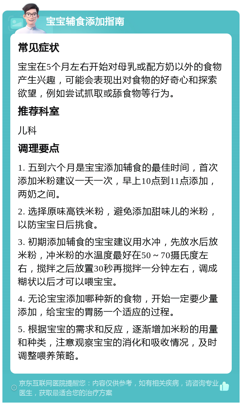 宝宝辅食添加指南 常见症状 宝宝在5个月左右开始对母乳或配方奶以外的食物产生兴趣，可能会表现出对食物的好奇心和探索欲望，例如尝试抓取或舔食物等行为。 推荐科室 儿科 调理要点 1. 五到六个月是宝宝添加辅食的最佳时间，首次添加米粉建议一天一次，早上10点到11点添加，两奶之间。 2. 选择原味高铁米粉，避免添加甜味儿的米粉，以防宝宝日后挑食。 3. 初期添加辅食的宝宝建议用水冲，先放水后放米粉，冲米粉的水温度最好在50～70摄氏度左右，搅拌之后放置30秒再搅拌一分钟左右，调成糊状以后才可以喂宝宝。 4. 无论宝宝添加哪种新的食物，开始一定要少量添加，给宝宝的胃肠一个适应的过程。 5. 根据宝宝的需求和反应，逐渐增加米粉的用量和种类，注意观察宝宝的消化和吸收情况，及时调整喂养策略。