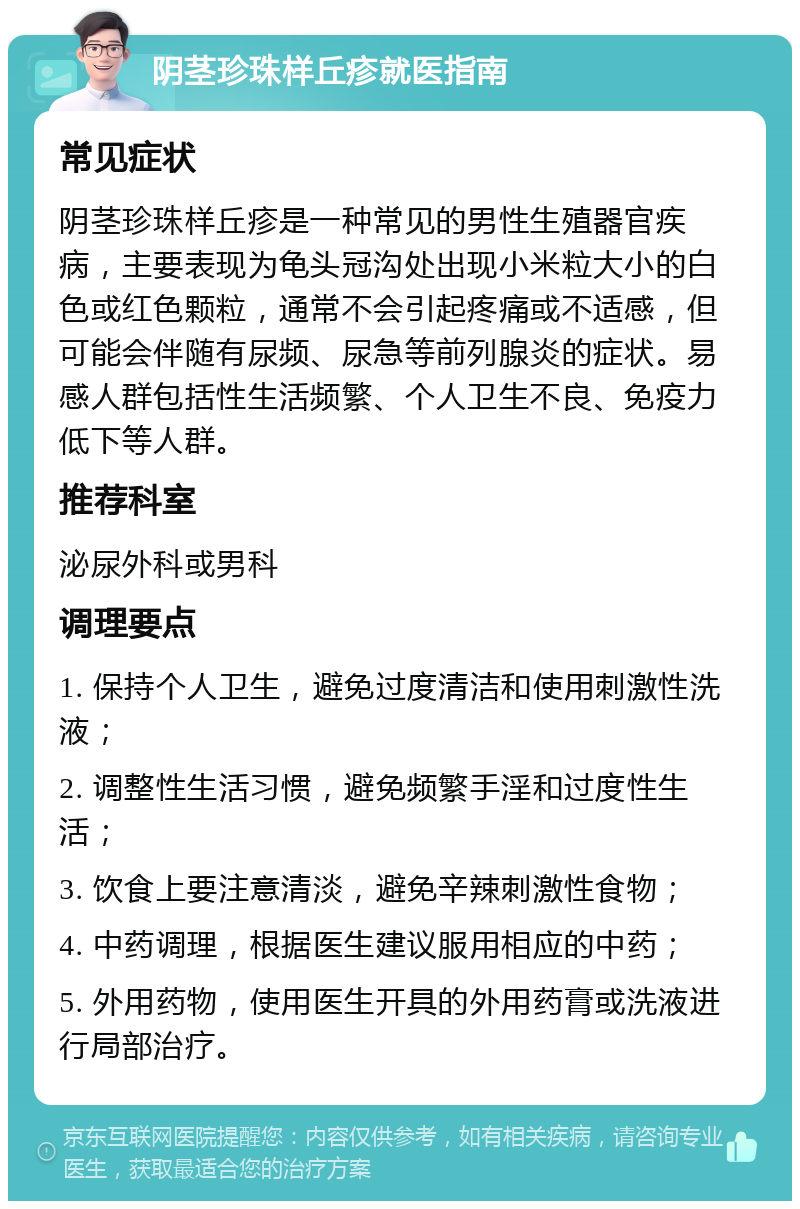 阴茎珍珠样丘疹就医指南 常见症状 阴茎珍珠样丘疹是一种常见的男性生殖器官疾病，主要表现为龟头冠沟处出现小米粒大小的白色或红色颗粒，通常不会引起疼痛或不适感，但可能会伴随有尿频、尿急等前列腺炎的症状。易感人群包括性生活频繁、个人卫生不良、免疫力低下等人群。 推荐科室 泌尿外科或男科 调理要点 1. 保持个人卫生，避免过度清洁和使用刺激性洗液； 2. 调整性生活习惯，避免频繁手淫和过度性生活； 3. 饮食上要注意清淡，避免辛辣刺激性食物； 4. 中药调理，根据医生建议服用相应的中药； 5. 外用药物，使用医生开具的外用药膏或洗液进行局部治疗。