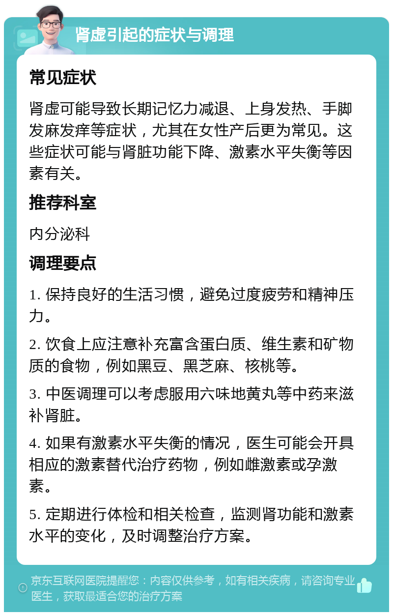 肾虚引起的症状与调理 常见症状 肾虚可能导致长期记忆力减退、上身发热、手脚发麻发痒等症状，尤其在女性产后更为常见。这些症状可能与肾脏功能下降、激素水平失衡等因素有关。 推荐科室 内分泌科 调理要点 1. 保持良好的生活习惯，避免过度疲劳和精神压力。 2. 饮食上应注意补充富含蛋白质、维生素和矿物质的食物，例如黑豆、黑芝麻、核桃等。 3. 中医调理可以考虑服用六味地黄丸等中药来滋补肾脏。 4. 如果有激素水平失衡的情况，医生可能会开具相应的激素替代治疗药物，例如雌激素或孕激素。 5. 定期进行体检和相关检查，监测肾功能和激素水平的变化，及时调整治疗方案。