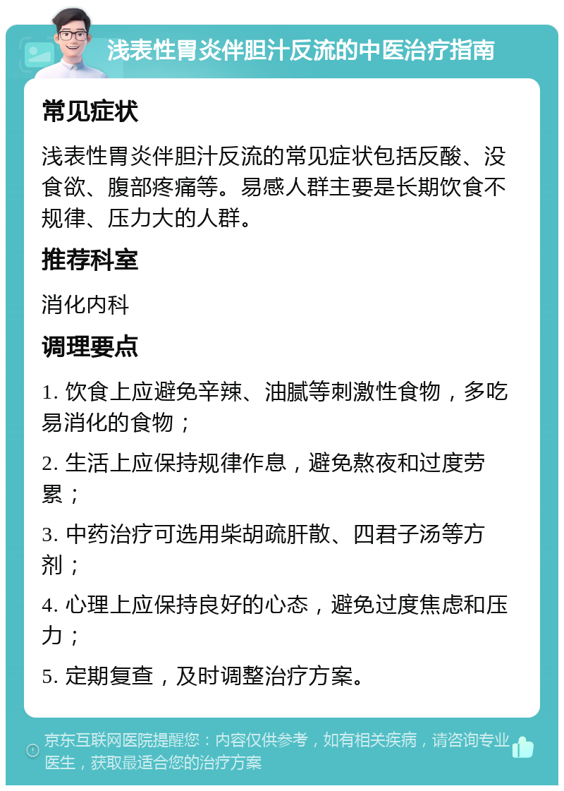 浅表性胃炎伴胆汁反流的中医治疗指南 常见症状 浅表性胃炎伴胆汁反流的常见症状包括反酸、没食欲、腹部疼痛等。易感人群主要是长期饮食不规律、压力大的人群。 推荐科室 消化内科 调理要点 1. 饮食上应避免辛辣、油腻等刺激性食物，多吃易消化的食物； 2. 生活上应保持规律作息，避免熬夜和过度劳累； 3. 中药治疗可选用柴胡疏肝散、四君子汤等方剂； 4. 心理上应保持良好的心态，避免过度焦虑和压力； 5. 定期复查，及时调整治疗方案。