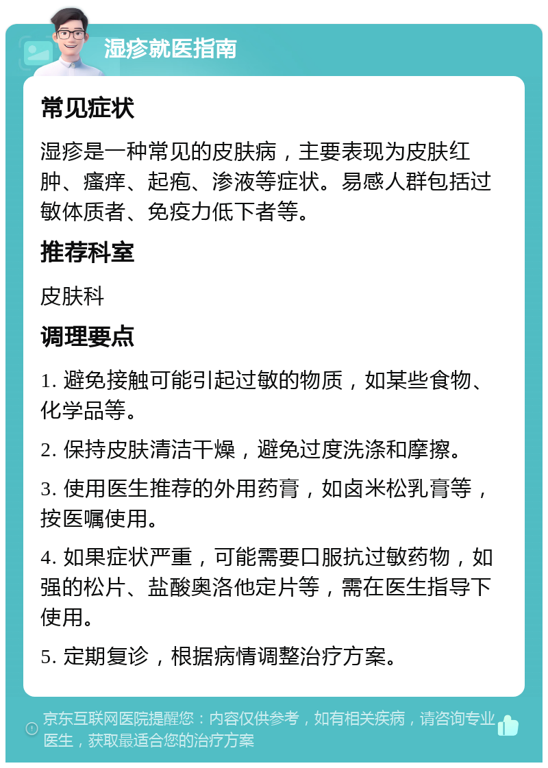 湿疹就医指南 常见症状 湿疹是一种常见的皮肤病，主要表现为皮肤红肿、瘙痒、起疱、渗液等症状。易感人群包括过敏体质者、免疫力低下者等。 推荐科室 皮肤科 调理要点 1. 避免接触可能引起过敏的物质，如某些食物、化学品等。 2. 保持皮肤清洁干燥，避免过度洗涤和摩擦。 3. 使用医生推荐的外用药膏，如卤米松乳膏等，按医嘱使用。 4. 如果症状严重，可能需要口服抗过敏药物，如强的松片、盐酸奥洛他定片等，需在医生指导下使用。 5. 定期复诊，根据病情调整治疗方案。