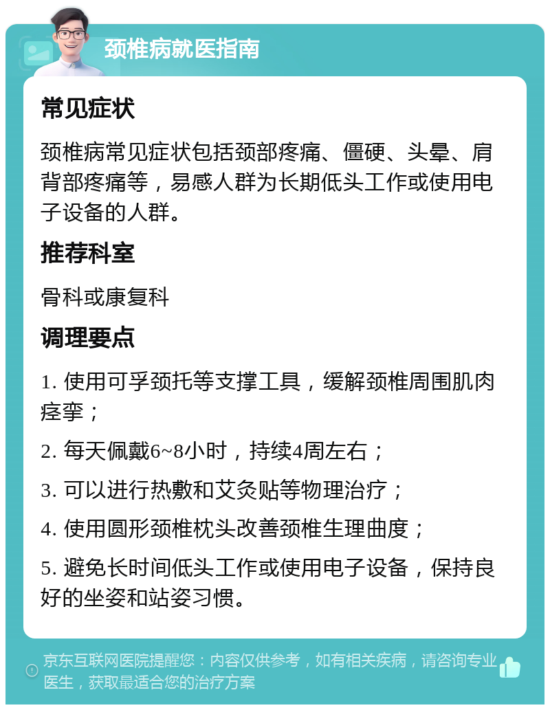 颈椎病就医指南 常见症状 颈椎病常见症状包括颈部疼痛、僵硬、头晕、肩背部疼痛等，易感人群为长期低头工作或使用电子设备的人群。 推荐科室 骨科或康复科 调理要点 1. 使用可孚颈托等支撑工具，缓解颈椎周围肌肉痉挛； 2. 每天佩戴6~8小时，持续4周左右； 3. 可以进行热敷和艾灸贴等物理治疗； 4. 使用圆形颈椎枕头改善颈椎生理曲度； 5. 避免长时间低头工作或使用电子设备，保持良好的坐姿和站姿习惯。