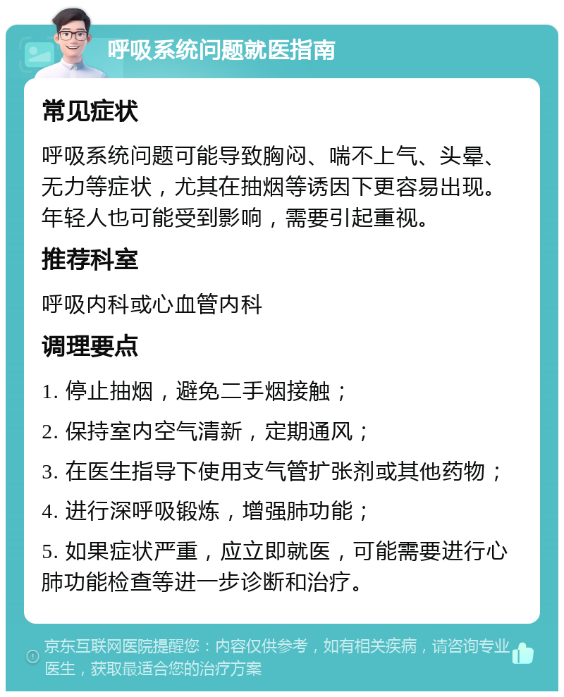 呼吸系统问题就医指南 常见症状 呼吸系统问题可能导致胸闷、喘不上气、头晕、无力等症状，尤其在抽烟等诱因下更容易出现。年轻人也可能受到影响，需要引起重视。 推荐科室 呼吸内科或心血管内科 调理要点 1. 停止抽烟，避免二手烟接触； 2. 保持室内空气清新，定期通风； 3. 在医生指导下使用支气管扩张剂或其他药物； 4. 进行深呼吸锻炼，增强肺功能； 5. 如果症状严重，应立即就医，可能需要进行心肺功能检查等进一步诊断和治疗。