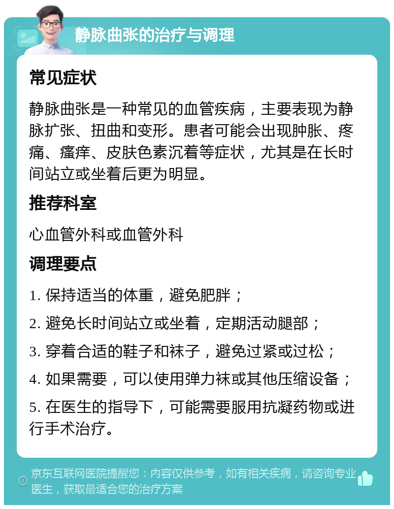 静脉曲张的治疗与调理 常见症状 静脉曲张是一种常见的血管疾病，主要表现为静脉扩张、扭曲和变形。患者可能会出现肿胀、疼痛、瘙痒、皮肤色素沉着等症状，尤其是在长时间站立或坐着后更为明显。 推荐科室 心血管外科或血管外科 调理要点 1. 保持适当的体重，避免肥胖； 2. 避免长时间站立或坐着，定期活动腿部； 3. 穿着合适的鞋子和袜子，避免过紧或过松； 4. 如果需要，可以使用弹力袜或其他压缩设备； 5. 在医生的指导下，可能需要服用抗凝药物或进行手术治疗。