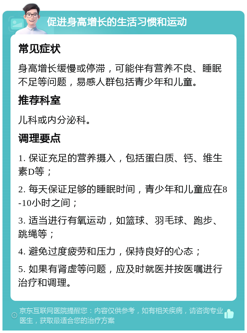 促进身高增长的生活习惯和运动 常见症状 身高增长缓慢或停滞，可能伴有营养不良、睡眠不足等问题，易感人群包括青少年和儿童。 推荐科室 儿科或内分泌科。 调理要点 1. 保证充足的营养摄入，包括蛋白质、钙、维生素D等； 2. 每天保证足够的睡眠时间，青少年和儿童应在8-10小时之间； 3. 适当进行有氧运动，如篮球、羽毛球、跑步、跳绳等； 4. 避免过度疲劳和压力，保持良好的心态； 5. 如果有肾虚等问题，应及时就医并按医嘱进行治疗和调理。