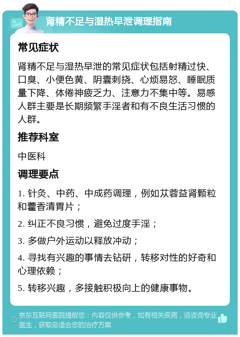 肾精不足与湿热早泄调理指南 常见症状 肾精不足与湿热早泄的常见症状包括射精过快、口臭、小便色黄、阴囊刺挠、心烦易怒、睡眠质量下降、体倦神疲乏力、注意力不集中等。易感人群主要是长期频繁手淫者和有不良生活习惯的人群。 推荐科室 中医科 调理要点 1. 针灸、中药、中成药调理，例如苁蓉益肾颗粒和藿香清胃片； 2. 纠正不良习惯，避免过度手淫； 3. 多做户外运动以释放冲动； 4. 寻找有兴趣的事情去钻研，转移对性的好奇和心理依赖； 5. 转移兴趣，多接触积极向上的健康事物。