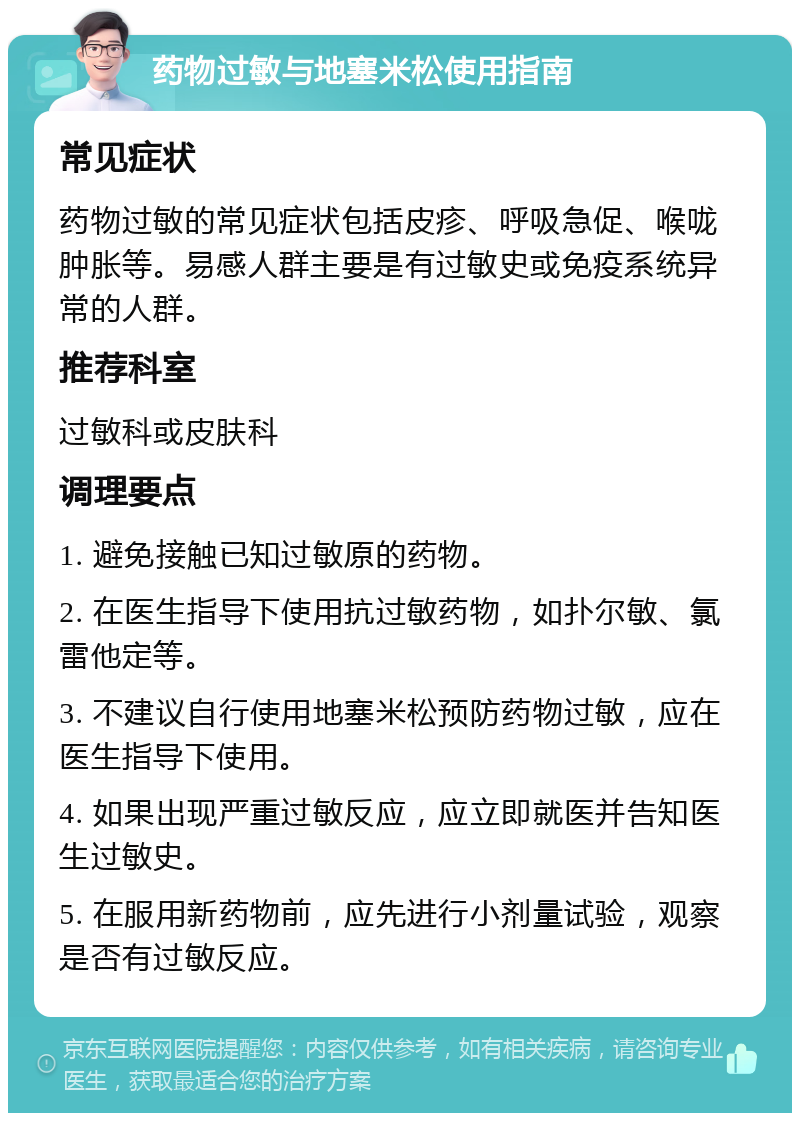 药物过敏与地塞米松使用指南 常见症状 药物过敏的常见症状包括皮疹、呼吸急促、喉咙肿胀等。易感人群主要是有过敏史或免疫系统异常的人群。 推荐科室 过敏科或皮肤科 调理要点 1. 避免接触已知过敏原的药物。 2. 在医生指导下使用抗过敏药物，如扑尔敏、氯雷他定等。 3. 不建议自行使用地塞米松预防药物过敏，应在医生指导下使用。 4. 如果出现严重过敏反应，应立即就医并告知医生过敏史。 5. 在服用新药物前，应先进行小剂量试验，观察是否有过敏反应。