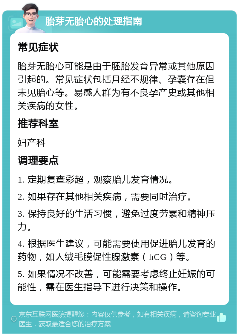 胎芽无胎心的处理指南 常见症状 胎芽无胎心可能是由于胚胎发育异常或其他原因引起的。常见症状包括月经不规律、孕囊存在但未见胎心等。易感人群为有不良孕产史或其他相关疾病的女性。 推荐科室 妇产科 调理要点 1. 定期复查彩超，观察胎儿发育情况。 2. 如果存在其他相关疾病，需要同时治疗。 3. 保持良好的生活习惯，避免过度劳累和精神压力。 4. 根据医生建议，可能需要使用促进胎儿发育的药物，如人绒毛膜促性腺激素（hCG）等。 5. 如果情况不改善，可能需要考虑终止妊娠的可能性，需在医生指导下进行决策和操作。