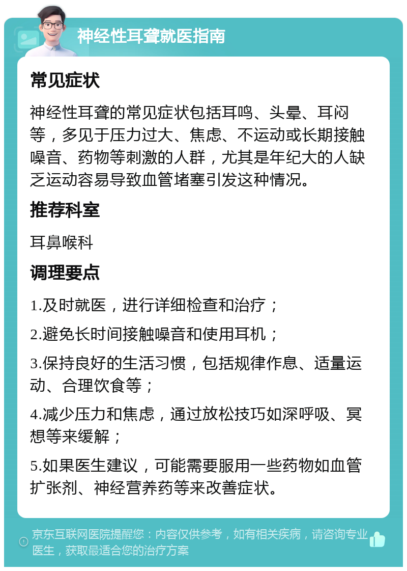 神经性耳聋就医指南 常见症状 神经性耳聋的常见症状包括耳鸣、头晕、耳闷等，多见于压力过大、焦虑、不运动或长期接触噪音、药物等刺激的人群，尤其是年纪大的人缺乏运动容易导致血管堵塞引发这种情况。 推荐科室 耳鼻喉科 调理要点 1.及时就医，进行详细检查和治疗； 2.避免长时间接触噪音和使用耳机； 3.保持良好的生活习惯，包括规律作息、适量运动、合理饮食等； 4.减少压力和焦虑，通过放松技巧如深呼吸、冥想等来缓解； 5.如果医生建议，可能需要服用一些药物如血管扩张剂、神经营养药等来改善症状。