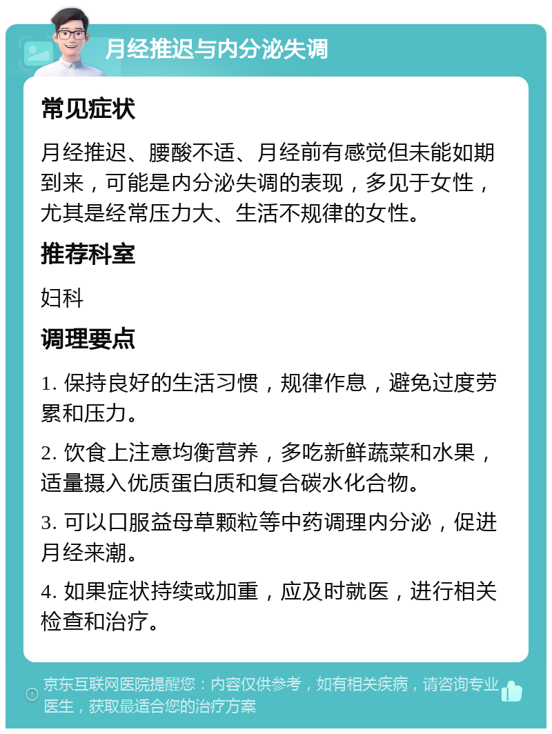 月经推迟与内分泌失调 常见症状 月经推迟、腰酸不适、月经前有感觉但未能如期到来，可能是内分泌失调的表现，多见于女性，尤其是经常压力大、生活不规律的女性。 推荐科室 妇科 调理要点 1. 保持良好的生活习惯，规律作息，避免过度劳累和压力。 2. 饮食上注意均衡营养，多吃新鲜蔬菜和水果，适量摄入优质蛋白质和复合碳水化合物。 3. 可以口服益母草颗粒等中药调理内分泌，促进月经来潮。 4. 如果症状持续或加重，应及时就医，进行相关检查和治疗。