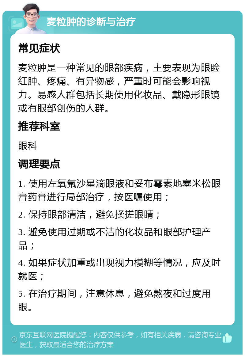 麦粒肿的诊断与治疗 常见症状 麦粒肿是一种常见的眼部疾病，主要表现为眼睑红肿、疼痛、有异物感，严重时可能会影响视力。易感人群包括长期使用化妆品、戴隐形眼镜或有眼部创伤的人群。 推荐科室 眼科 调理要点 1. 使用左氧氟沙星滴眼液和妥布霉素地塞米松眼膏药膏进行局部治疗，按医嘱使用； 2. 保持眼部清洁，避免揉搓眼睛； 3. 避免使用过期或不洁的化妆品和眼部护理产品； 4. 如果症状加重或出现视力模糊等情况，应及时就医； 5. 在治疗期间，注意休息，避免熬夜和过度用眼。