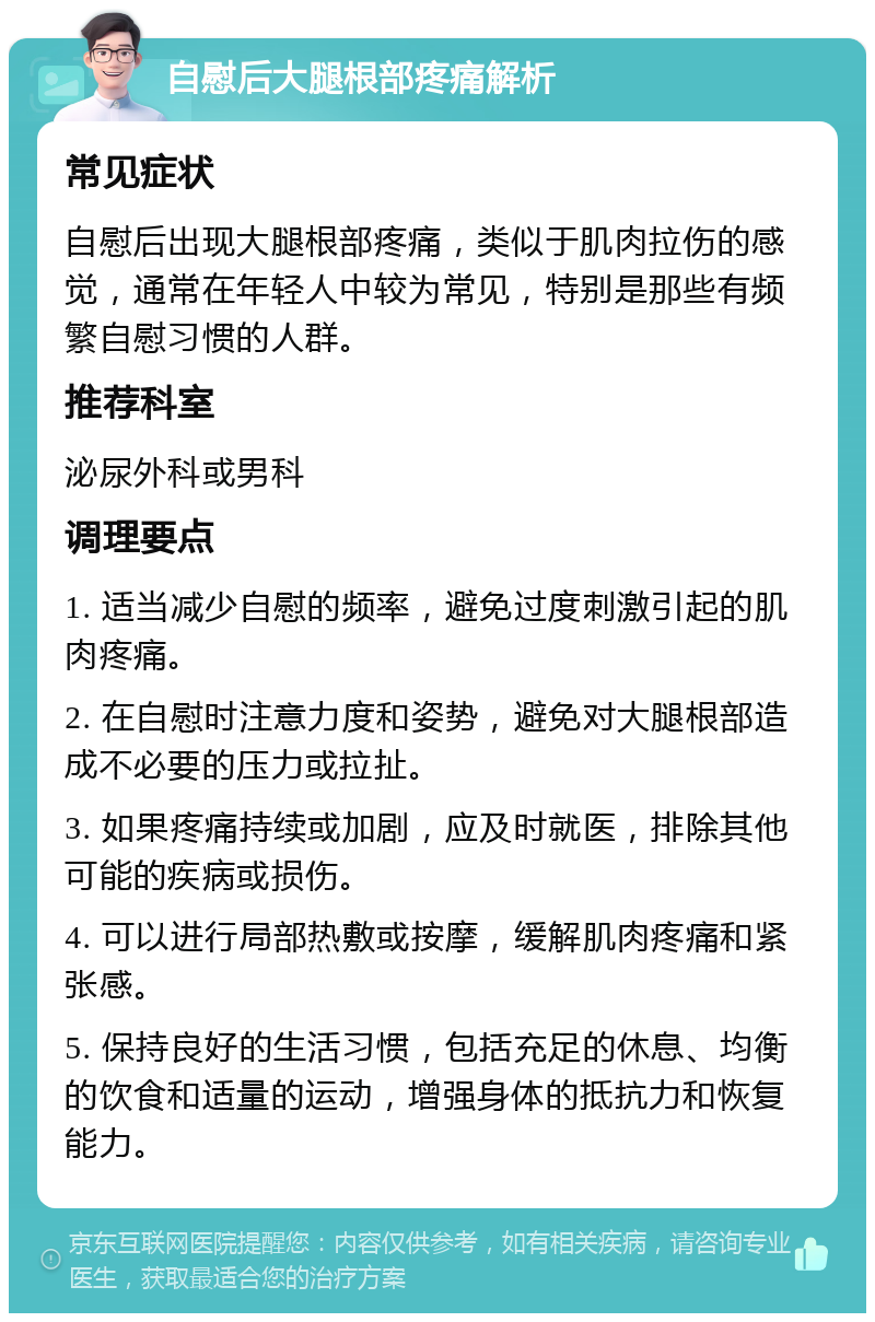 自慰后大腿根部疼痛解析 常见症状 自慰后出现大腿根部疼痛，类似于肌肉拉伤的感觉，通常在年轻人中较为常见，特别是那些有频繁自慰习惯的人群。 推荐科室 泌尿外科或男科 调理要点 1. 适当减少自慰的频率，避免过度刺激引起的肌肉疼痛。 2. 在自慰时注意力度和姿势，避免对大腿根部造成不必要的压力或拉扯。 3. 如果疼痛持续或加剧，应及时就医，排除其他可能的疾病或损伤。 4. 可以进行局部热敷或按摩，缓解肌肉疼痛和紧张感。 5. 保持良好的生活习惯，包括充足的休息、均衡的饮食和适量的运动，增强身体的抵抗力和恢复能力。