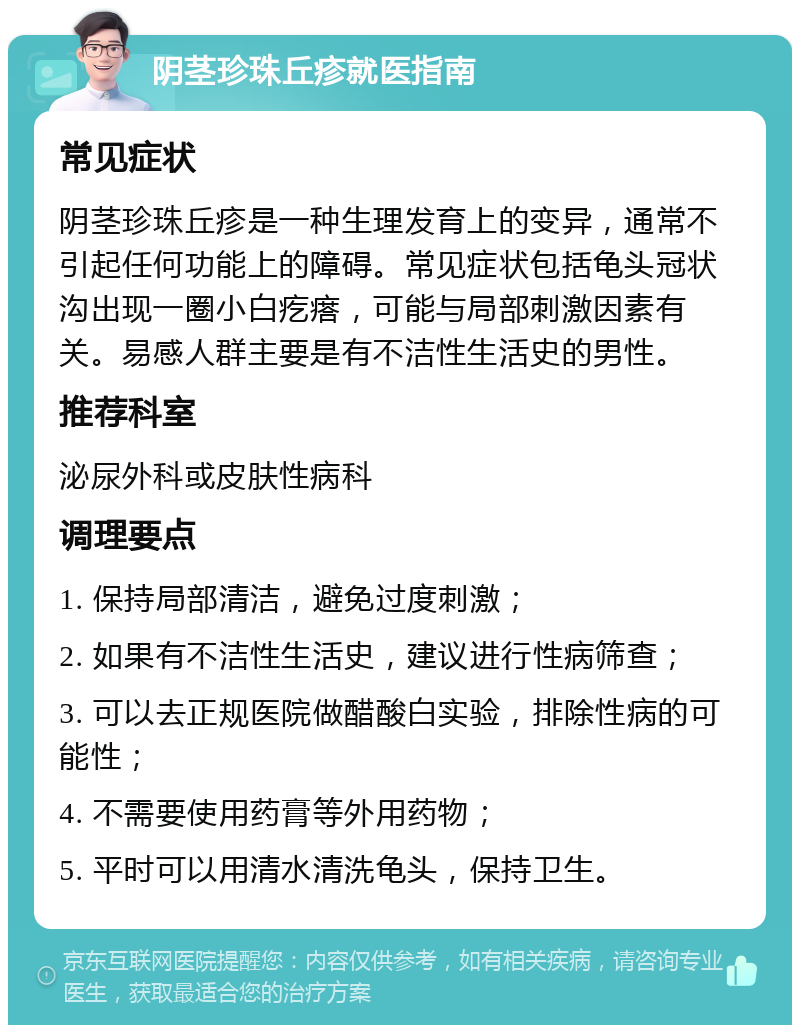 阴茎珍珠丘疹就医指南 常见症状 阴茎珍珠丘疹是一种生理发育上的变异，通常不引起任何功能上的障碍。常见症状包括龟头冠状沟出现一圈小白疙瘩，可能与局部刺激因素有关。易感人群主要是有不洁性生活史的男性。 推荐科室 泌尿外科或皮肤性病科 调理要点 1. 保持局部清洁，避免过度刺激； 2. 如果有不洁性生活史，建议进行性病筛查； 3. 可以去正规医院做醋酸白实验，排除性病的可能性； 4. 不需要使用药膏等外用药物； 5. 平时可以用清水清洗龟头，保持卫生。