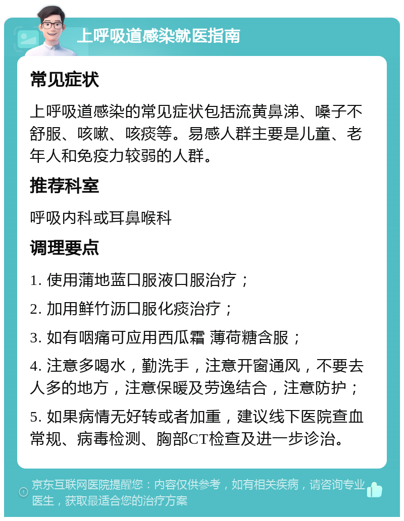 上呼吸道感染就医指南 常见症状 上呼吸道感染的常见症状包括流黄鼻涕、嗓子不舒服、咳嗽、咳痰等。易感人群主要是儿童、老年人和免疫力较弱的人群。 推荐科室 呼吸内科或耳鼻喉科 调理要点 1. 使用蒲地蓝口服液口服治疗； 2. 加用鲜竹沥口服化痰治疗； 3. 如有咽痛可应用西瓜霜 薄荷糖含服； 4. 注意多喝水，勤洗手，注意开窗通风，不要去人多的地方，注意保暖及劳逸结合，注意防护； 5. 如果病情无好转或者加重，建议线下医院查血常规、病毒检测、胸部CT检查及进一步诊治。