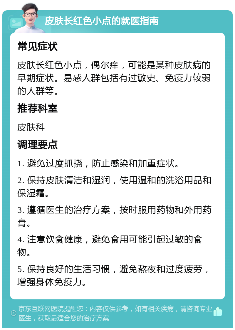 皮肤长红色小点的就医指南 常见症状 皮肤长红色小点，偶尔痒，可能是某种皮肤病的早期症状。易感人群包括有过敏史、免疫力较弱的人群等。 推荐科室 皮肤科 调理要点 1. 避免过度抓挠，防止感染和加重症状。 2. 保持皮肤清洁和湿润，使用温和的洗浴用品和保湿霜。 3. 遵循医生的治疗方案，按时服用药物和外用药膏。 4. 注意饮食健康，避免食用可能引起过敏的食物。 5. 保持良好的生活习惯，避免熬夜和过度疲劳，增强身体免疫力。