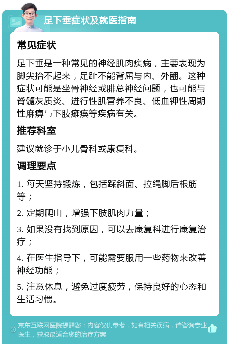 足下垂症状及就医指南 常见症状 足下垂是一种常见的神经肌肉疾病，主要表现为脚尖抬不起来，足趾不能背屈与内、外翻。这种症状可能是坐骨神经或腓总神经问题，也可能与脊髓灰质炎、进行性肌营养不良、低血钾性周期性麻痹与下肢瘫痪等疾病有关。 推荐科室 建议就诊于小儿骨科或康复科。 调理要点 1. 每天坚持锻炼，包括踩斜面、拉绳脚后根筋等； 2. 定期爬山，增强下肢肌肉力量； 3. 如果没有找到原因，可以去康复科进行康复治疗； 4. 在医生指导下，可能需要服用一些药物来改善神经功能； 5. 注意休息，避免过度疲劳，保持良好的心态和生活习惯。