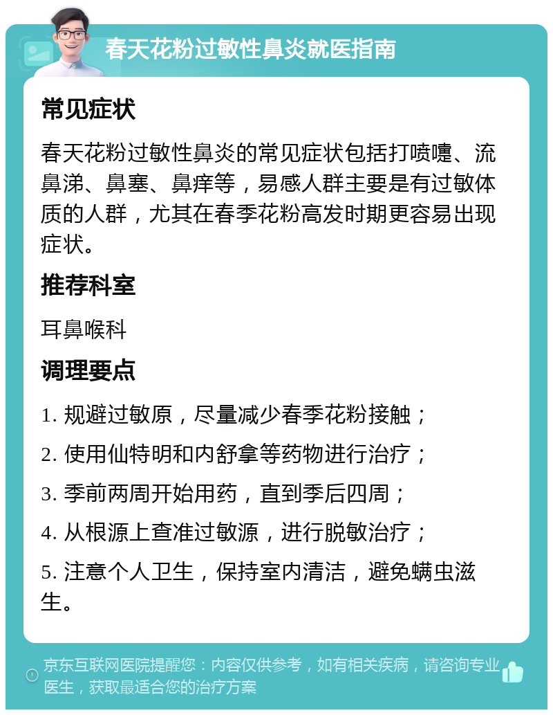 春天花粉过敏性鼻炎就医指南 常见症状 春天花粉过敏性鼻炎的常见症状包括打喷嚏、流鼻涕、鼻塞、鼻痒等，易感人群主要是有过敏体质的人群，尤其在春季花粉高发时期更容易出现症状。 推荐科室 耳鼻喉科 调理要点 1. 规避过敏原，尽量减少春季花粉接触； 2. 使用仙特明和内舒拿等药物进行治疗； 3. 季前两周开始用药，直到季后四周； 4. 从根源上查准过敏源，进行脱敏治疗； 5. 注意个人卫生，保持室内清洁，避免螨虫滋生。